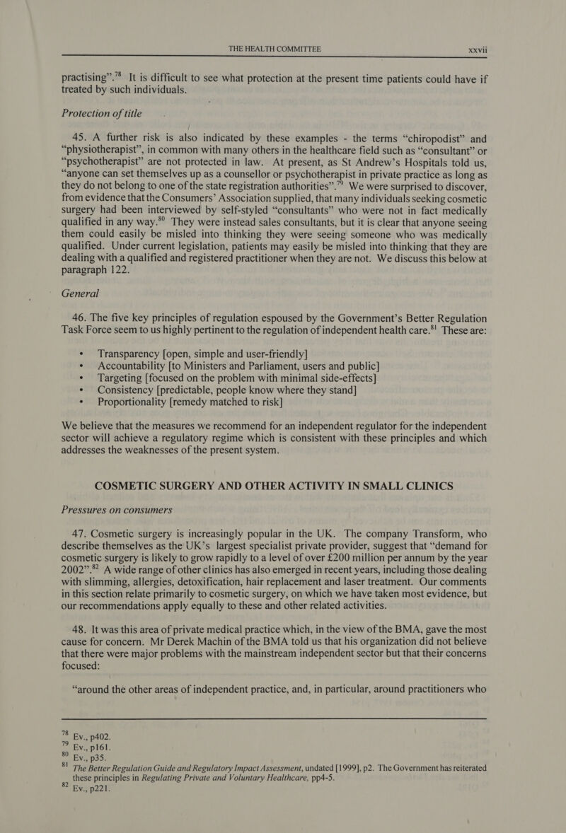 practising”. It is difficult to see what protection at the present time patients could have if treated by such individuals. Protection of title 45. A further risk is also indicated by these examples - the terms “chiropodist” and “physiotherapist”, in common with many others in the healthcare field such as “consultant” or “psychotherapist” are not protected in law. At present, as St Andrew’s Hospitals told us, “anyone can set themselves up as a counsellor or psychotherapist in private practice as long as they do not belong to one of the state registration authorities”.”” We were surprised to discover, from evidence that the Consumers’ Association supplied, that many individuals seeking cosmetic surgery had been interviewed by self-styled “consultants” who were not in fact medically qualified in any way.” They were instead sales consultants, but it is clear that anyone seeing them could easily be misled into thinking they were seeing someone who was medically qualified. Under current legislation, patients may easily be misled into thinking that they are dealing with a qualified and registered practitioner when they are not. We discuss this below at paragraph 122. General 46. The five key principles of regulation espoused by the Government’s Better Regulation Task Force seem to us highly pertinent to the regulation of independent health care.*' These are: ¢ Transparency [open, simple and user-friendly] ¢ Accountability [to Ministers and Parliament, users and public] ¢ Targeting [focused on the problem with minimal side-effects] ¢ Consistency [predictable, people know where they stand] ¢ Proportionality [remedy matched to risk] We believe that the measures we recommend for an independent regulator for the independent sector will achieve a regulatory regime which is consistent with these principles and which addresses the weaknesses of the present system. COSMETIC SURGERY AND OTHER ACTIVITY IN SMALL CLINICS Pressures on consumers 47. Cosmetic surgery is increasingly popular in the UK. The company Transform, who describe themselves as the UK’s largest specialist private provider, suggest that “demand for cosmetic surgery is likely to grow rapidly to a level of over £200 million per annum by the year 2002”. A wide range of other clinics has also emerged in recent years, including those dealing with slimming, allergies, detoxification, hair replacement and laser treatment. Our comments in this section relate primarily to cosmetic surgery, on which we have taken most evidence, but our recommendations apply equally to these and other related activities. 48. It was this area of private medical practice which, in the view of the BMA, gave the most cause for concern. Mr Derek Machin of the BMA told us that his organization did not believe that there were major problems with the mainstream independent sector but that their concerns focused: “around the other areas of independent practice, and, in particular, around practitioners who 78 By., p402. ” By., plél. Ev., p35. The Better Regulation Guide and Regulatory Impact Assessment, undated [1999], p2. The Government has reiterated these principles in Regulating Private and Voluntary Healthcare, pp4-5. - Ev., p221. 81