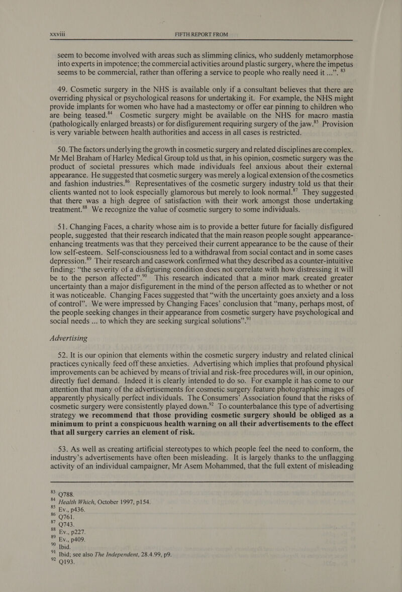  seem to become involved with areas such as slimming clinics, who suddenly metamorphose into experts in impotence; the commercial activities around plastic surgery, where the impetus seems to be commercial, rather than offering a service to people who really need it ...”. * 49. Cosmetic surgery in the NHS is available only if a consultant believes that there are overriding physical or psychological reasons for undertaking it. For example, the NHS might provide implants for women who have had a mastectomy or offer ear pinning to children who are being teased.** Cosmetic surgery might be available on the NHS for macro mastia (pathologically enlarged breasts) or for disfigurement requiring surgery of the jaw.® Provision is very variable between health authorities and access in all cases is restricted. 50. The factors underlying the growth in cosmetic surgery and related disciplines are complex. Mr Mel Braham of Harley Medical Group told us that, in his opinion, cosmetic surgery was the product of societal pressures which made individuals feel anxious about their external appearance. He suggested that cosmetic surgery was merely a logical extension of the cosmetics and fashion industries.*° Representatives of the cosmetic surgery industry told us that their clients wanted not to look especially glamorous but merely to look normal.*’ They suggested that there was a high degree of satisfaction with their work amongst those undertaking treatment.** We recognize the value of cosmetic surgery to some individuals. 51. Changing Faces, a charity whose aim is to provide a better future for facially disfigured people, suggested that their research indicated that the main reason people sought appearance- enhancing treatments was that they perceived their current appearance to be the cause of their low self-esteem. Self-consciousness led to a withdrawal from social contact and in some cases depression.” Their research and casework confirmed what they described as a counter-intuitive finding: “the severity of a disfiguring condition does not correlate with how distressing it will be to the person affected”.”° This research indicated that a minor mark created greater uncertainty than a major disfigurement in the mind of the person affected as to whether or not it was noticeable. Changing Faces suggested that “with the uncertainty goes anxiety and a loss of control’. We were impressed by Changing Faces’ conclusion that “many, perhaps most, of the people seeking changes in their appearance from cosmetic surgery have psychological and social needs ... to which they are seeking surgical solutions”.”| Advertising 52. It is our opinion that elements within the cosmetic surgery industry and related clinical practices cynically feed off these anxieties. Advertising which implies that profound physical improvements can be achieved by means of trivial and risk-free procedures will, in our opinion, directly fuel demand. Indeed it is clearly intended to do so. For example it has come to our attention that many of the advertisements for cosmetic surgery feature photographic images of apparently physically perfect individuals. The Consumers’ Association found that the risks of cosmetic surgery were consistently played down.” To counterbalance this type of advertising strategy we recommend that those providing cosmetic surgery should be obliged as a minimum to print a conspicuous health warning on all their advertisements to the effect that all surgery carries an element of risk. 53. As well as creating artificial stereotypes to which people feel the need to conform, the industry’s advertisements have often been misleading. It is largely thanks to the unflagging activity of an individual campaigner, Mr Asem Mohammed, that the full extent of misleading 83 9788. 84 Health Which, October 1997, p154. sb 33 p436. watt ee( a? Q743. Ev., p227. Ev., p409. Ibid. Ibid; see also The Independent, 28.4.99, p9. Q193. 87 88 89 1 oOo Oo LO nN o