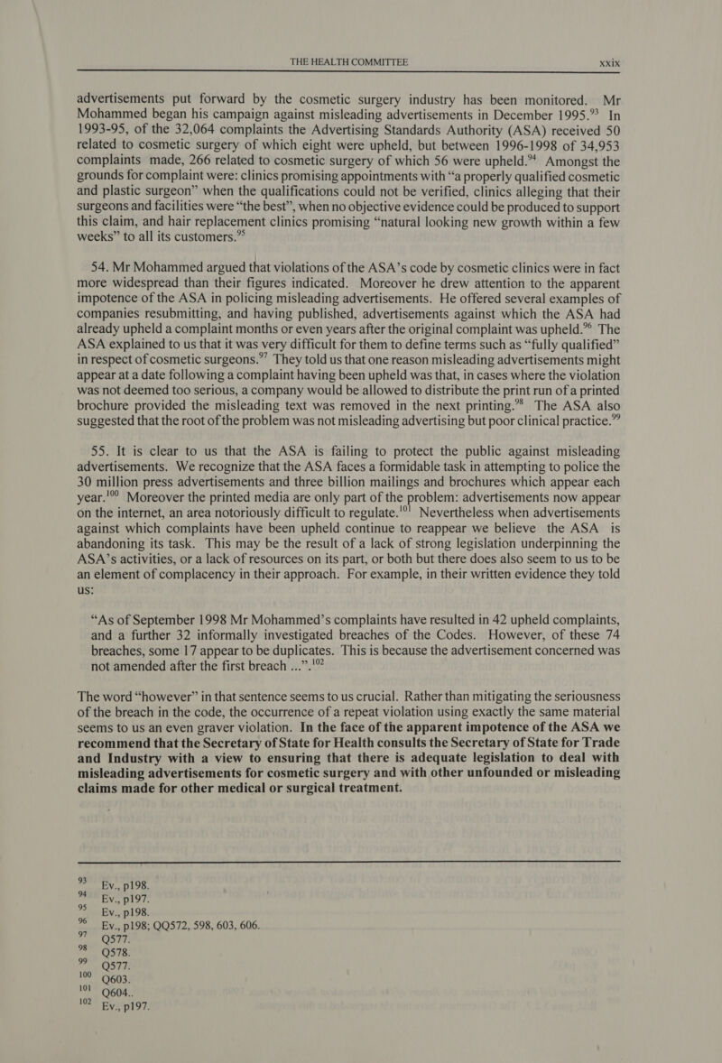  advertisements put forward by the cosmetic surgery industry has been monitored. Mr Mohammed began his campaign against misleading advertisements in December 1995.° In 1993-95, of the 32,064 complaints the Advertising Standards Authority (ASA) received 50 related to cosmetic surgery of which eight were upheld, but between 1996-1998 of 34,953 complaints made, 266 related to cosmetic surgery of which 56 were upheld.** Amongst the grounds for complaint were: clinics promising appointments with “a properly qualified cosmetic and plastic surgeon” when the qualifications could not be verified, clinics alleging that their surgeons and facilities were “the best”, when no objective evidence could be produced to support this claim, and hair replacement clinics promising “natural looking new growth within a few weeks” to all its customers.”° 54. Mr Mohammed argued that violations of the ASA’s code by cosmetic clinics were in fact more widespread than their figures indicated. Moreover he drew attention to the apparent impotence of the ASA in policing misleading advertisements. He offered several examples of companies resubmitting, and having published, advertisements against which the ASA had already upheld a complaint months or even years after the original complaint was upheld.”° The ASA explained to us that it was very difficult for them to define terms such as “fully qualified” in respect of cosmetic surgeons.” They told us that one reason misleading advertisements might appear at a date following a complaint having been upheld was that, in cases where the violation was not deemed too serious, a company would be allowed to distribute the print run of a printed brochure provided the misleading text was removed in the next printing.°*&gt; The ASA also suggested that the root of the problem was not misleading advertising but poor clinical practice.” 55. It is clear to us that the ASA is failing to protect the public against misleading advertisements. We recognize that the ASA faces a formidable task in attempting to police the 30 million press advertisements and three billion mailings and brochures which appear each year.’ Moreover the printed media are only part of the problem: advertisements now appear on the internet, an area notoriously difficult to regulate.'°' Nevertheless when advertisements against which complaints have been upheld continue to reappear we believe the ASA is abandoning its task. This may be the result of a lack of strong legislation underpinning the ASA’s activities, or a lack of resources on its part, or both but there does also seem to us to be an element of complacency in their approach. For example, in their written evidence they told us: “As of September 1998 Mr Mohammed’s complaints have resulted in 42 upheld complaints, and a further 32 informally investigated breaches of the Codes. However, of these 74 breaches, some 17 appear to be duplicates. This is because the advertisement concerned was not amended after the first breach ...”.'” The word “however” in that sentence seems to us crucial. Rather than mitigating the seriousness of the breach in the code, the occurrence of a repeat violation using exactly the same material seems to us an even graver violation. In the face of the apparent impotence of the ASA we recommend that the Secretary of State for Health consults the Secretary of State for Trade and Industry with a view to ensuring that there is adequate legislation to deal with misleading advertisements for cosmetic surgery and with other unfounded or misleading claims made for other medical or surgical treatment.  EBy., p198. bi Ev. privy. By., p198. © Ev., p198; QQ572, 598, 603, 606. 97 Q577. ee 398 oF OST NT 603; 101 Q604.. 102 Ev., p197.