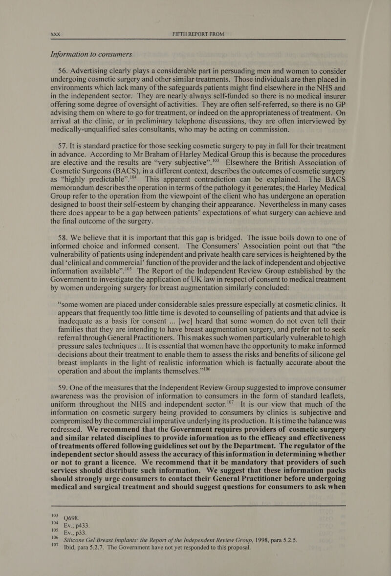  Information to consumers 56. Advertising clearly plays a considerable part in persuading men and women to consider undergoing cosmetic surgery and other similar treatments. Those individuals are then placed in environments which lack many of the safeguards patients might find elsewhere in the NHS and in the independent sector. They are nearly always self-funded so there is no medical insurer offering some degree of oversight of activities. They are often self-referred, so there is no GP advising them on where to go for treatment, or indeed on the appropriateness of treatment. On arrival at the clinic, or in preliminary telephone discussions, they are often interviewed by medically-unqualified sales consultants, who may be acting on commission. 57. It is standard practice for those seeking cosmetic surgery to pay in full for their treatment in advance. According to Mr Braham of Harley Medical Group this is because the procedures are elective and the results are “very subjective”.'” Elsewhere the British Association of Cosmetic Surgeons (BACS), in a different context, describes the outcomes of cosmetic surgery as “highly predictable”.'“ This apparent contradiction can be explained. The BACS memorandum describes the operation in terms of the pathology it generates; the Harley Medical Group refer to the operation from the viewpoint of the client who has undergone an operation designed to boost their self-esteem by changing their appearance. Nevertheless in many cases there does appear to be a gap between patients’ expectations of what surgery can achieve and the final outcome of the surgery. 58. We believe that it is important that this gap is bridged. The issue boils down to one of informed choice and informed consent. The Consumers’ Association point out that “the vulnerability of patients using independent and private health care services is heightened by the dual ‘clinical and commercial’ function of the provider and the lack of independent and objective information available”.'” The Report of the Independent Review Group established by the Government to investigate the application of UK law in respect of consent to medical treatment by women undergoing surgery for breast augmentation similarly concluded: “some women are placed under considerable sales pressure especially at cosmetic clinics. It appears that frequently too little time is devoted to counselling of patients and that advice is inadequate as a basis for consent ... [we] heard that some women do not even tell their families that they are intending to have breast augmentation surgery, and prefer not to seek referral through General Practitioners. This makes such women particularly vulnerable to high pressure sales techniques ... It is essential that women have the opportunity to make informed decisions about their treatment to enable them to assess the risks and benefits of silicone gel breast implants in the light of realistic information which is factually accurate about the operation and about the implants themselves.”!° 59. One of the measures that the Independent Review Group suggested to improve consumer awareness was the provision of information to consumers in the form of standard leaflets, uniform throughout the NHS and independent sector.'*’ It is our view that much of the information on cosmetic surgery being provided to consumers by clinics is subjective and compromised by the commercial imperative underlying its production. It is time the balance was redressed. We recommend that the Government requires providers of cosmetic surgery and similar related disciplines to provide information as to the efficacy and effectiveness of treatments offered following guidelines set out by the Department. The regulator of the independent sector should assess the accuracy of this information in determining whether or not to grant a licence. We recommend that it be mandatory that providers of such services should distribute such information. We suggest that these information packs should strongly urge consumers to contact their General Practitioner before undergoing medical and surgical treatment and should suggest questions for consumers to ask when 103 104 105 106 107 Q698. Ev., p433. Ev., p33. Silicone Gel Breast Implants: the Report of the Independent Review Group, 1998, para 5.2.5. Ibid, para 5.2.7. The Government have not yet responded to this proposal.