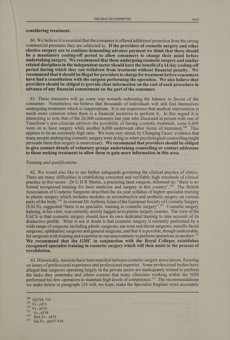  considering treatment. 60. We believe it is essential that the consumer is offered additional protection from the strong commercial pressures they are subjected to. If the providers of cosmetic surgery and other elective surgery are to continue demanding advance payment we think that there should be a mandatory cooling-off period to allow consumers to change their mind before undertaking surgery. We recommend that those undergoing cosmetic surgery and similar related disciplines in the independent sector should have the benefit of a 14 day cooling-off period during which they can withdraw from treatment without financial penalty. We recommend that it should be illegal for providers to charge for treatment before consumers have had a consultation with the surgeon performing the operation. We also believe that providers should be obliged to provide clear information on the cost of each procedure in advance of any financial commitment on the part of the consumer. 61. These measures will go some way towards redressing the balance in favour of the consumer. Nonetheless we believe that thousands of individuals will still find themselves undergoing treatment which is inappropriate. It is our experience that medical intervention is much more common when there is a financial incentive to perform it. In this regard it is interesting to note that of the 20,000 customers last year who discussed in person with one of Transform’s non-clinician advisors the possibility of having cosmetic treatment, some 6,600 went on to have surgery while another 6,000 underwent other forms of treatment.’ This appears to be an extremely high ratio. We were very struck by Changing Faces’ evidence that many people undergoing cosmetic surgery were doing so when psychological counselling might persuade them that surgery is unnecessary. We recommend that providers should be obliged to give contact details of voluntary groups undertaking counselling or contact addresses to those seeking treatment to allow them to gain more information in this area. Training and qualifications 62. We would also like to see further safeguards governing the clinical practice of clinics. There are many difficulties in establishing consistent and verifiably high standards of clinical practice in this sector. Dr G D R Martin, a practising laser surgeon, informed us: “there is no formal recognized training for laser medicine and surgery in this country”.'° The British Association of Cosmetic Surgeons described the six year syllabus of higher specialist training in plastic surgery which includes modules on reconstructive and aesthetic surgery on various parts of the body.''° In contrast Mr Anthony Erian of the European Society of Cosmetic Surgery (EACS), suggested “there is no specialist training in cosmetic surgery”.''' Cosmetic surgery training, in his view, was currently merely tagged on to plastic surgery courses. The view of the EACS is that cosmetic surgery should have its own dedicated training to take account of its distinctive profile. What is not in doubt is that cosmetic surgery is currently performed by a wide range of surgeons including plastic surgeons, ear nose and throat surgeons, maxillo facial surgeons, ophthalmic surgeons and general surgeons, and that it is possible, though undesirable, for surgeons with training and expertise in one area routinely to perform operations in another.'”” We recommend that the GMC in conjunction with the Royal Colleges establishes recognized specialist training in cosmetic surgery which will then assist in the process of revalidation. 63. Historically, tensions have been manifest between cosmetic surgery associations, focusing on issues of professional experience and professional expertise. Some professional bodies have alleged that surgeons operating largely in the private sector are inadequately trained to perform the tasks they undertake and others counter that many clinicians working within the NHS performed too few operations to maintain high levels of competence.''’ The recommendations we make below at paragraph 124 will, we hope, make the Specialist Register more accurately  iF OOTS, 725. 109 Ey., p41. 110 By., p210. Il Ey., p338. 112 Ibid; Ev., p435. 3 See Ev., pp437-438.