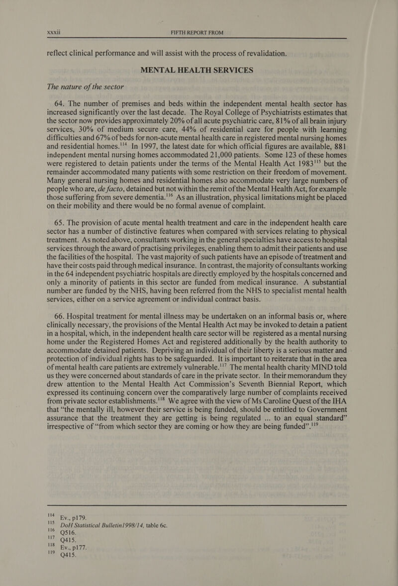  reflect clinical performance and will assist with the process of revalidation. MENTAL HEALTH SERVICES The nature of the sector 64. The number of premises and beds within the independent mental health sector has increased significantly over the last decade. The Royal College of Psychiatrists estimates that the sector now provides approximately 20% of all acute psychiatric care, 81% of all brain injury services, 30% of medium secure care, 44% of residential care for people with learning difficulties and 67% of beds for non-acute mental health care in registered mental nursing homes and residential homes.''* In 1997, the latest date for which official figures are available, 881 independent mental nursing homes accommodated 21,000 patients. Some 123 of these homes were registered to detain patients under the terms of the Mental Health Act 1983'! but the remainder accommodated many patients with some restriction on their freedom of movement. Many general nursing homes and residential homes also accommodate very large numbers of people who are, de facto, detained but not within the remit of the Mental Health Act, for example those suffering from severe dementia.'!® As an illustration, physical limitations might be placed on their mobility and there would be no formal avenue of complaint. 65. The provision of acute mental health treatment and care in the independent health care sector has a number of distinctive features when compared with services relating to physical treatment. As noted above, consultants working in the general specialties have access to hospital services through the award of practising privileges, enabling them to admit their patients and use the facilities of the hospital. The vast majority of such patients have an episode of treatment and have their costs paid through medical insurance. In contrast, the majority of consultants working in the 64 independent psychiatric hospitals are directly employed by the hospitals concerned and only a minority of patients in this sector are funded from medical insurance. A substantial number are funded by the NHS, having been referred from the NHS to specialist mental health services, either on a service agreement or individual contract basis. 66. Hospital treatment for mental illness may be undertaken on an informal basis or, where clinically necessary, the provisions of the Mental Health Act may be invoked to detain a patient in a hospital, which, in the independent health care sector will be registered as a mental nursing home under the Registered Homes Act and registered additionally by the health authority to accommodate detained patients. Depriving an individual of their liberty is a serious matter and protection of individual rights has to be safeguarded. It is important to reiterate that in the area of mental health care patients are extremely vulnerable.'!’ The mental health charity MIND told us they were concerned about standards of care in the private sector. In their memorandum they drew attention to the Mental Health Act Commission’s Seventh Biennial Report, which expressed its continuing concern over the comparatively large number of complaints received from private sector establishments.''* We agree with the view of Ms Caroline Quest of the IHA that “the mentally ill, however their service is being funded, should be entitled to Government assurance that the treatment they are getting is being regulated ... to an equal standard” irrespective of “from which sector they are coming or how they are being funded”.'”” 114 Bv., pl/y. 115 pane DoH Statistical Bulletin] 998/14, table 6c. 116 Q516. 7 Q415, NBs | Bcc nha 119 Q415.