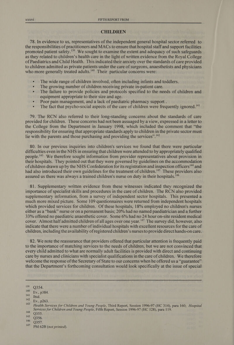 CHILDREN 78. In evidence to us, representatives of the independent general hospital sector referred to the responsibilities of practitioners and MACs to ensure that hospital staff and support facilities promoted patient safety.'*? We sought to examine the extent and adequacy of such safeguards as they related to children’s health care in the light of written evidence from the Royal College of Paediatrics and Child Health. This indicated their anxiety over the standards of care provided to children admitted as private patients under the care of surgeons, anaesthetists and physicians who more generally treated adults. Their particular concerns were: ¢ The wide range of children involved, often including infants and toddlers. ¢ The growing number of children receiving private in-patient care. ¢ The failure to provide policies and protocols specified to the needs of children and equipment appropriate to their size and age. ¢ Poor pain management, and a lack of paediatric pharmacy support . * The fact that psycho-social aspects of the care of children were frequently ignored.'* 79. The RCN also referred to their long-standing concerns about the standards of care provided for children. These concerns had not been assuaged by a view, expressed in a letter to the College from the Department in January 1998, which included the comment that “the responsibility for ensuring that appropriate standards apply to children in the private sector must lie with the parents and those purchasing and providing the services”.'” 80. In our previous inquiries into children's services we found that there were particular difficulties even in the NHS in ensuring that children were attended to by appropriately qualified people.'** We therefore sought information from provider representatives about provision in their hospitals. They pointed out that they were governed by guidelines on the accommodation of children drawn up by the NHS Confederation for its registration and inspection officers'** and had also introduced their own guidelines for the treatment of children.'*? These providers also assured us there was always a trained children's nurse on duty in their hospitals.'*° 81. Supplementary written evidence from these witnesses indicated they recognized the importance of specialist skills and procedures in the care of children. The RCN also provided supplementary information, from a survey of independent sector hospitals. This presented a much more mixed picture. Some 109 questionnaires were returned from independent hospitals which provided services for children. Of these hospitals, 18% employed no children's nurses either as a “bank” nurse or on a permanent basis; 20% had no named paediatrician and a further 33% offered no paediatric anaesthetic cover. Some 6% had no 24 hour on-site resident medical cover. Almost half admitted children of all ages over one year.'*’ The survey did, however, also indicate that there were a number of individual hospitals with excellent resources for the care of children, including the availability of registered children’s nurses to provide direct hands-on care. 82. We note the reassurance that providers offered that particular attention is frequently paid to the importance of matching services to the needs of children, but we are not convinced that every child admitted to what are normally adult facilities is provided with direct and continuing care by nurses and clinicians with specialist qualifications in the care of children. We therefore welcome the response of the Secretary of State to our concerns when he offered us a “guarantee” that the Department’s forthcoming consultation would look specifically at the issue of special 199, 354. 140 Ev., p384. ‘41 bid. 142 Ey., p263. '3 Health Services for Children and Young People, Third Report, Session 1996-97 (HC 314), para 160; Hospital Services for Children and Young People, Fifth Report, Session 1996-97 (HC 128), para 119. Q355. Q356. Q357. PM 62B (not printed). 144 145 146 147