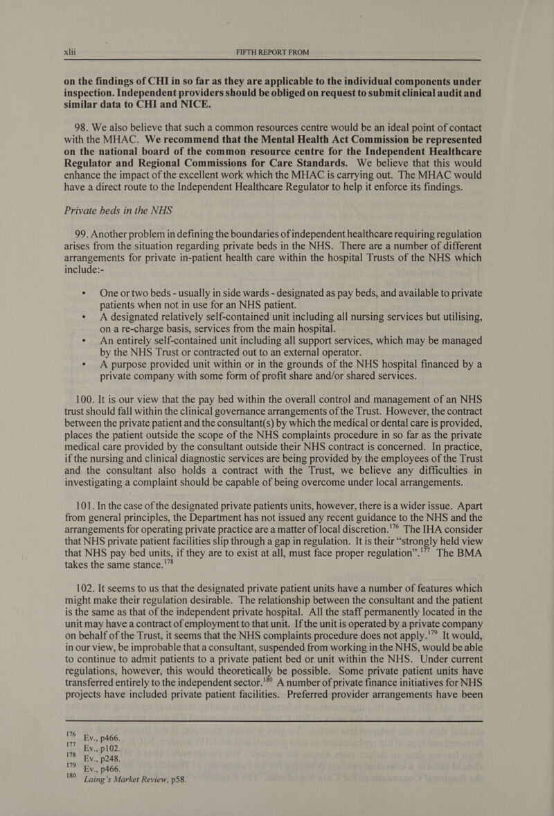 on the findings of CHI in so far as they are applicable to the individual components under inspection. Independent providers should be obliged on request to submit clinical audit and similar data to CHI and NICE. 98. We also believe that such a common resources centre would be an ideal point of contact with the MHAC. We recommend that the Mental Health Act Commission be represented on the national board of the common resource centre for the Independent Healthcare Regulator and Regional Commissions for Care Standards. We believe that this would enhance the impact of the excellent work which the MHAC is carrying out. The MHAC would have a direct route to the Independent Healthcare Regulator to help it enforce its findings. Private beds in the NHS 99. Another problem in defining the boundaries of independent healthcare requiring regulation arises from the situation regarding private beds in the NHS. There are a number of different arrangements for private in-patient health care within the hospital Trusts of the NHS which include:- ¢ One or two beds - usually in side wards - designated as pay beds, and available to private patients when not in use for an NHS patient. ¢ A designated relatively self-contained unit including all nursing services but utilising, on a re-charge basis, services from the main hospital. ¢ An entirely self-contained unit including all support services, which may be managed by the NHS Trust or contracted out to an external operator. ¢ A purpose provided unit within or in the grounds of the NHS hospital financed by a private company with some form of profit share and/or shared services. 100. It is our view that the pay bed within the overall control and management of an NHS trust should fall within the clinical governance arrangements of the Trust. However, the contract between the private patient and the consultant(s) by which the medical or dental care is provided, places the patient outside the scope of the NHS complaints procedure in so far as the private medical care provided by the consultant outside their NHS contract is concerned. In practice, if the nursing and clinical diagnostic services are being provided by the employees of the Trust and the consultant also holds a contract with the Trust, we believe any difficulties in investigating a complaint should be capable of being overcome under local arrangements. 101. In the case of the designated private patients units, however, there is a wider issue. Apart from general principles, the Department has not issued any recent guidance to the NHS and the arrangements for operating private practice are a matter of local discretion.'” The IHA consider that NHS private patient facilities slip through a gap in regulation. It is their “strongly held view that NHS pay bed units, if they are to exist at all, must face proper regulation”.'”” The BMA takes the same stance.'” 102. It seems to us that the designated private patient units have a number of features which might make their regulation desirable. The relationship between the consultant and the patient is the same as that of the independent private hospital. All the staff permanently located in the unit may have a contract of employment to that unit. Ifthe unit is operated by a private company on behalf of the Trust, it seems that the NHS complaints procedure does not apply.'” It would, in our view, be improbable that a consultant, suspended from working in the NHS, would be able to continue to admit patients to a private patient bed or unit within the NHS. Under current regulations, however, this would theoretically be possible. Some private patient units have transferred entirely to the independent sector.'*° A number of private finance initiatives for NHS projects have included private patient facilities. Preferred provider arrangements have been 176 177 178 179 180 Ev., p466. Ev., p102. Ev., p248. Ev., p466. Laing’s Market Review, p58.