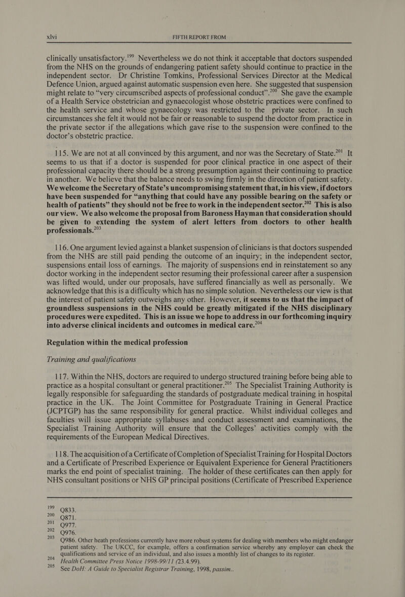 clinically unsatisfactory.'”” Nevertheless we do not think it acceptable that doctors suspended from the NHS on the grounds of endangering patient safety should continue to practice in the independent sector. Dr Christine Tomkins, Professional Services Director at the Medical Defence Union, argued against automatic suspension even here. She suggested that suspension might relate to “very circumscribed aspects of professional conduct”.”” She gave the example of a Health Service obstetrician and gynaecologist whose obstetric practices were confined to the health service and whose gynaecology was restricted to the private sector. In such circumstances she felt it would not be fair or reasonable to suspend the doctor from practice in the private sector if the allegations which gave rise to the suspension were confined to the doctor’s obstetric practice. 115. We are not at all convinced by this argument, and nor was the Secretary of State.”°' It seems to us that if a doctor is suspended for poor clinical practice in one aspect of their professional capacity there should be a strong presumption against their continuing to practice in another. We believe that the balance needs to swing firmly in the direction of patient safety. We welcome the Secretary of State’s uncompromising statement that, in his view, if doctors have been suspended for “anything that could have any possible bearing on the safety or health of patients” they should not be free to work in the independent sector.” This is also our view. We also welcome the proposal from Baroness Hayman that consideration should be given to extending the system of alert letters from doctors to other health professionals.”” 116. One argument levied against a blanket suspension of clinicians is that doctors suspended from the NHS are still paid pending the outcome of an inquiry; in the independent sector, suspensions entail loss of earnings. The majority of suspensions end in reinstatement so any doctor working in the independent sector resuming their professional career after a suspension was lifted would, under our proposals, have suffered financially as well as personally. We acknowledge that this is a difficulty which has no simple solution. Nevertheless our view is that the interest of patient safety outweighs any other. However, it seems to us that the impact of groundless suspensions in the NHS could be greatly mitigated if the NHS disciplinary procedures were expedited. This is an issue we hope to address in our forthcoming inquiry into adverse clinical incidents and outcomes in medical care.”™ Regulation within the medical profession Training and qualifications 117. Within the NHS, doctors are required to undergo structured training before being able to practice as a hospital consultant or general practitioner.”” The Specialist Training Authority is legally responsible for safeguarding the standards of postgraduate medical training in hospital practice in the UK. The Joint Committee for Postgraduate Training in General Practice (JCPTGP) has the same responsibility for general practice. Whilst individual colleges and faculties will issue appropriate syllabuses and conduct assessment and examinations, the Specialist Training Authority will ensure that the Colleges’ activities comply with the requirements of the European Medical Directives. 118. The acquisition of a Certificate of Completion of Specialist Training for Hospital Doctors and a Certificate of Prescribed Experience or Equivalent Experience for General Practitioners marks the end point of specialist training. The holder of these certificates can then apply for NHS consultant positions or NHS GP principal positions (Certificate of Prescribed Experience 199 Q833. zo aa Nt 977. ut O76! ate Q986. Other heath professions currently have more robust systems for dealing with members who might endanger patient safety. The UKCC, for example, offers a confirmation service whereby any employer can check the qualifications and service of an individual, and also issues a monthly list of changes to its register. Health Committee Press Notice 1998-99/11 (23.4.99). See DoH: A Guide to Specialist Registrar Training, 1998, passim.. 204 205