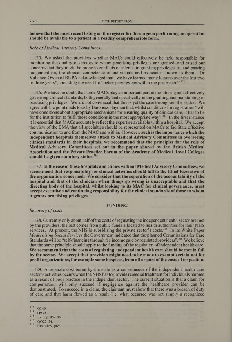 believe that the most recent listing on the register for the surgeon performing an operation should be available to a patient in a readily comprehensible form. Role of Medical Advisory Committees 125. We asked the providers whether MACs could effectively be held responsible for monitoring the quality of doctors to whom practising privileges are granted, and raised our concerns that they might be prone to conflicts of interest in granting privileges to, and passing judgement on, the clinical competence of individuals and associates known to them. Dr Vallance-Owen of BUPA acknowledged that “we have learned many lessons over the last two or three years”, including the need for “better peer review within the profession”.*”” 126. We have no doubt that some MACs play an important part in monitoring and effectively governing clinical standards, both generally and specifically in the granting and maintaining of practising privileges. We are not convinced that this is yet the case throughout the sector. We agree with the point made to us by Baroness Hayman that, whilst conditions for registration “will have conditions about appropriate mechanisms for ensuring quality of clinical care, it has to be for the institution to fulfil those conditions in the most appropriate way”.’'? In the first instance it is essential that MACs accurately reflect the expertise available within a hospital. We accept the view of the BMA that all specialties should be represented on MACs to facilitate effective communication to and from the MAC and within. However, such is the importance which the independent hospitals themselves attach to Medical Advisory Committees in overseeing clinical standards in their hospitals, we recommend that the principles for the role of Medical Advisory Committees set out in the paper shared by the British Medical Association and the Private Practice Forum of the Academy of Medical Royal Colleges should be given statutory status.” 127. In the case of those hospitals and clinics without Medical Advisory Committees, we recommend that responsibility for clinical activities should fall to the Chief Executive of the organization concerned. We consider that the separation of the accountability of the hospital and that of the clinician when things go wrong is unacceptable and that the directing body of the hospital, whilst looking to its MAC for clinical governance, must accept executive and continuing responsibility for the clinical standards of those to whom it grants practising privileges. FUNDING Recovery of costs 128. Currently only about half of the costs of regulating the independent health sector are met by the providers; the rest comes from public funds allocated to health authorities for their NHS services. At present, the NHS is subsidising the private sector’s costs.*’° In its White Paper Modernising Social Services the Government indicated that the planned Commissions for Care Standards will be “self-financing through fee income paid by regulated providers”.’'® We believe that the same principle should apply to the funding of the regulation of independent health care. We recommend that the costs of regulating independent health care should be met in full by the sector. We accept that provision might need to be made to exempt certain not for profit organizations, for example some hospices, from all or part of the costs of inspection. 129. A separate cost borne by the state as a consequence of the independent health care sector’s activities occurs when the NHS has to provide remedial treatment for individuals harmed as a result of poor practice in the independent sector. The current situation is that a claim for compensation will only succeed if negligence against the healthcare provider can be demonstrated. To succeed in a claim, the claimant must show that there was a breach of duty of care and that harm flowed as a result (i.e. what occurred was not simply a recognized a? oad 213 9930 214 By. pp105-106. 2! FOG22. 20 716 Cm. 4169, p69.