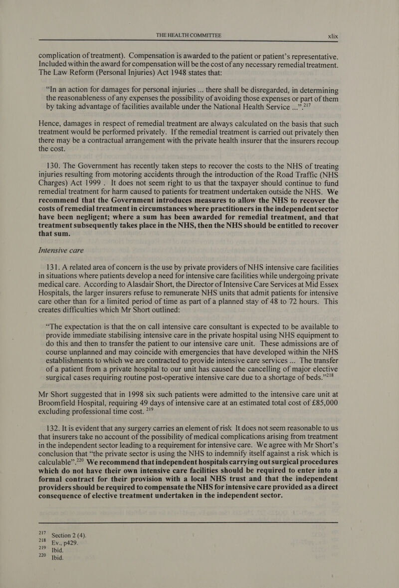eee complication of treatment). Compensation is awarded to the patient or patient’s representative. Included within the award for compensation will be the cost of any necessary remedial treatment. The Law Reform (Personal Injuries) Act 1948 states that: “In an action for damages for personal injuries ... there shall be disregarded, in determining the reasonableness of any expenses the possibility of avoiding those expenses or part of them by taking advantage of facilities available under the National Health Service ...”.7!” Hence, damages in respect of remedial treatment are always calculated on the basis that such treatment would be performed privately. If the remedial treatment is carried out privately then there may be a contractual arrangement with the private health insurer that the insurers recoup the cost. 130. The Government has recently taken steps to recover the costs to the NHS of treating injuries resulting from motoring accidents through the introduction of the Road Traffic (NHS Charges) Act 1999 . It does not seem right to us that the taxpayer should continue to fund remedial treatment for harm caused to patients for treatment undertaken outside the NHS. We recommend that the Government introduces measures to allow the NHS to recover the costs of remedial treatment in circumstances where practitioners in the independent sector have been negligent; where a sum has been awarded for remedial treatment, and that treatment subsequently takes place in the NHS, then the NHS should be entitled to recover that sum. Intensive care 131. A related area of concern is the use by private providers of NHS intensive care facilities in situations where patients develop a need for intensive care facilities while undergoing private medical care. According to Alasdair Short, the Director of Intensive Care Services at Mid Essex Hospitals, the larger insurers refuse to remunerate NHS units that admit patients for intensive care other than for a limited period of time as part of a planned stay of 48 to 72 hours. This creates difficulties which Mr Short outlined: “The expectation is that the on call intensive care consultant is expected to be available to provide immediate stabilising intensive care in the private hospital using NHS equipment to do this and then to transfer the patient to our intensive care unit. These admissions are of course unplanned and may coincide with emergencies that have developed within the NHS establishments to which we are contracted to provide intensive care services ... The transfer of a patient from a private hospital to our unit has caused the cancelling of major elective surgical cases requiring routine post-operative intensive care due to a shortage of beds.”?° Mr Short suggested that in 1998 six such patients were admitted to the intensive care unit at Broomfield Hospital, requiring 49 days of intensive care at an estimated total cost of £85,000 excluding professional time cost. 7!” 132. It is evident that any surgery carries an element of risk It does not seem reasonable to us that insurers take no account of the possibility of medical complications arising from treatment in the independent sector leading to a requirement for intensive care. We agree with Mr Short’s conclusion that “the private sector is using the NHS to indemnify itself against a risk which is calculable”.””? We recommend that independent hospitals carrying out surgical procedures which do not have their own intensive care facilities should be required to enter into a formal contract for their provision with a local NHS trust and that the independent providers should be required to compensate the NHS for intensive care provided as a direct consequence of elective treatment undertaken in the independent sector. a Section 2 (4). 218 Ev., p429. 219 Ibid. 220 Ibid.