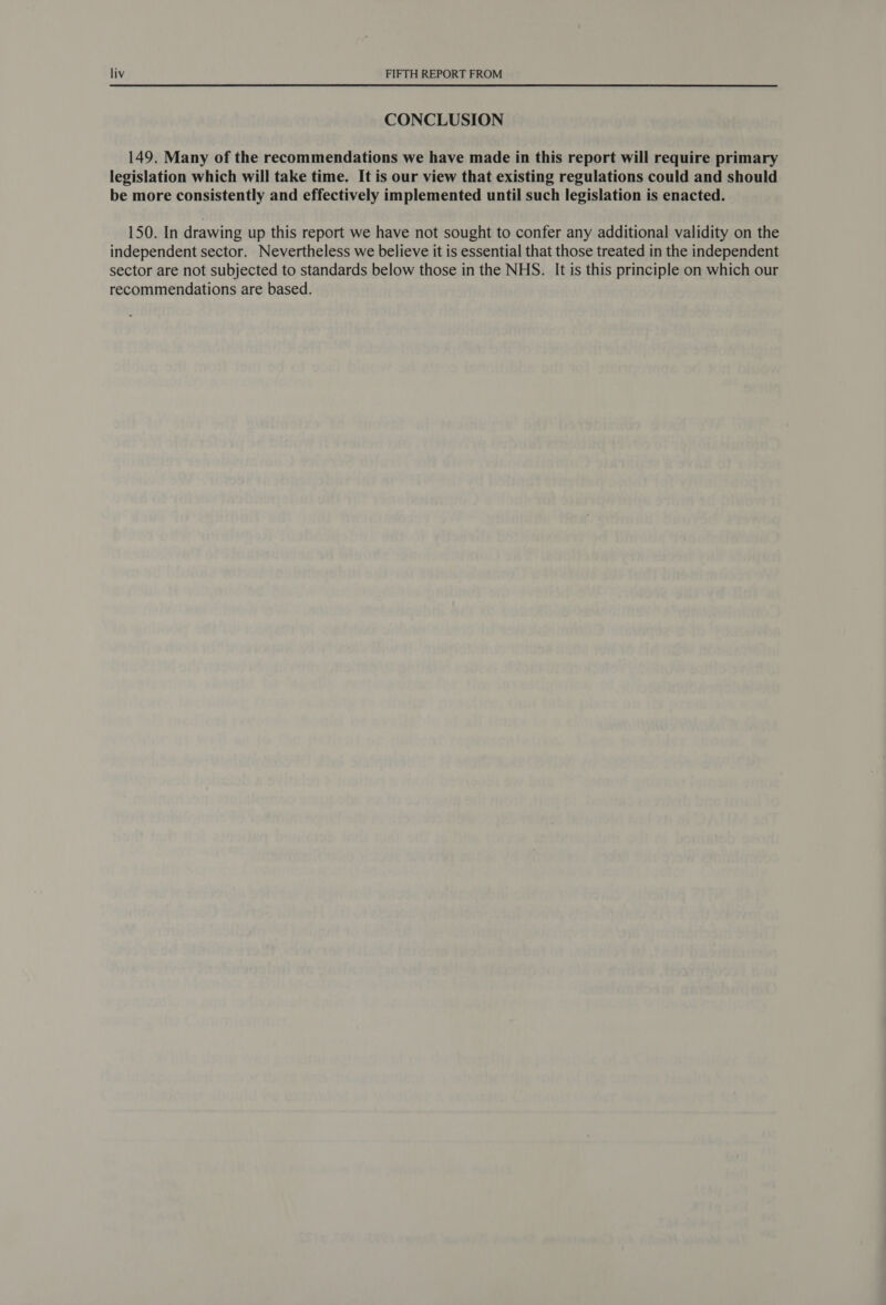 CONCLUSION 149. Many of the recommendations we have made in this report will require primary legislation which will take time. It is our view that existing regulations could and should be more consistently and effectively implemented until such legislation is enacted. 150. In drawing up this report we have not sought to confer any additional validity on the independent sector. Nevertheless we believe it is essential that those treated in the independent sector are not subjected to standards below those in the NHS. It is this principle on which our recommendations are based.