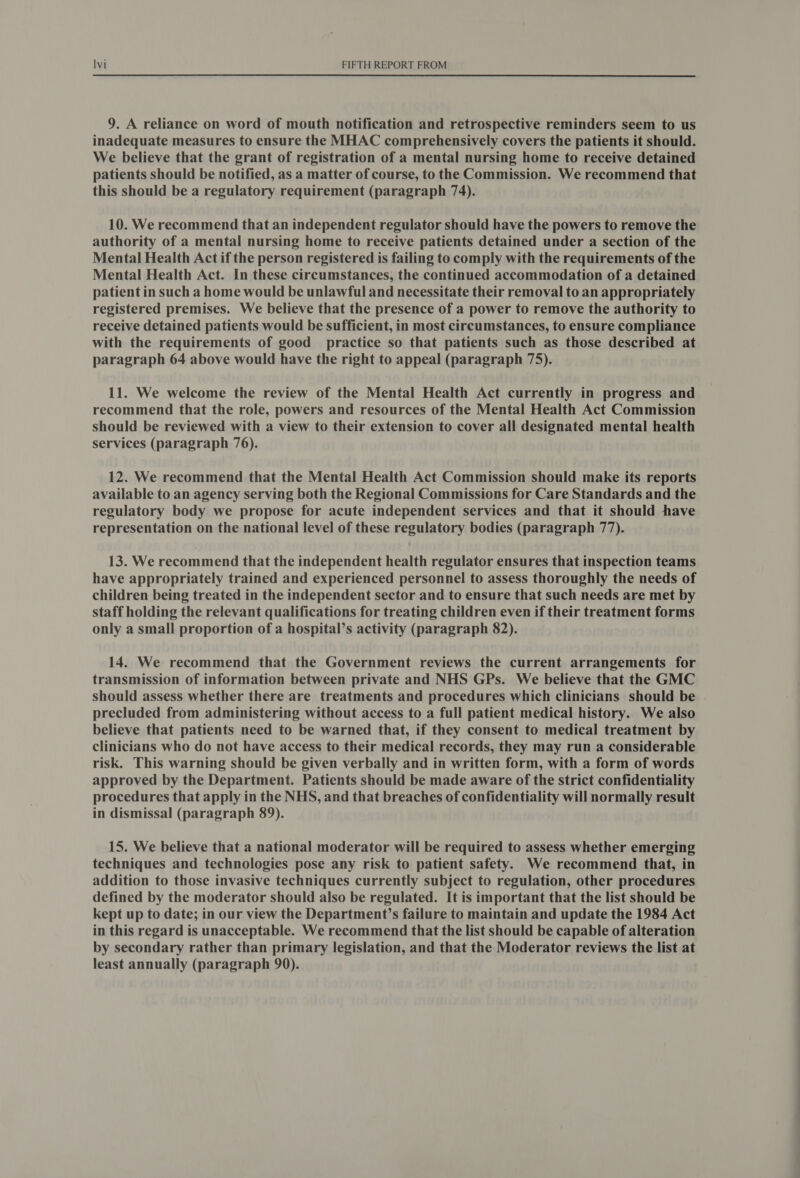 9. A reliance on word of mouth notification and retrospective reminders seem to us inadequate measures to ensure the MHAC comprehensively covers the patients it should. We believe that the grant of registration of a mental nursing home to receive detained patients should be notified, as a matter of course, to the Commission. We recommend that this should be a regulatory requirement (paragraph 74). 10. We recommend that an independent regulator should have the powers to remove the authority of a mental nursing home to receive patients detained under a section of the Mental Health Act if the person registered is failing to comply with the requirements of the Mental Health Act. In these circumstances, the continued accommodation of a detained patient in such a home would be unlawful and necessitate their removal to an appropriately registered premises. We believe that the presence of a power to remove the authority to receive detained patients would be sufficient, in most circumstances, to ensure compliance with the requirements of good practice so that patients such as those described at paragraph 64 above would have the right to appeal (paragraph 75). 11. We welcome the review of the Mental Health Act currently in progress and recommend that the role, powers and resources of the Mental Health Act Commission should be reviewed with a view to their extension to cover all designated mental health services (paragraph 76). 12. We recommend that the Mental Health Act Commission should make its reports available to an agency serving both the Regional Commissions for Care Standards and the regulatory body we propose for acute independent services and that it should have representation on the national level of these regulatory bodies (paragraph 77). 13. We recommend that the independent health regulator ensures that inspection teams have appropriately trained and experienced personnel to assess thoroughly the needs of children being treated in the independent sector and to ensure that such needs are met by staff holding the relevant qualifications for treating children even if their treatment forms only a small proportion of a hospital’s activity (paragraph 82). 14. We recommend that the Government reviews the current arrangements for transmission of information between private and NHS GPs. We believe that the GMC should assess whether there are treatments and procedures which clinicians should be precluded from administering without access to a full patient medical history. We also believe that patients need to be warned that, if they consent to medical treatment by clinicians who do not have access to their medical records, they may run a considerable risk. This warning should be given verbally and in written form, with a form of words approved by the Department. Patients should be made aware of the strict confidentiality procedures that apply in the NHS, and that breaches of confidentiality will normally result in dismissal (paragraph 89). 15. We believe that a national moderator will be required to assess whether emerging techniques and technologies pose any risk to patient safety. We recommend that, in addition to those invasive techniques currently subject to regulation, other procedures defined by the moderator should also be regulated. It is important that the list should be kept up to date; in our view the Department’s failure to maintain and update the 1984 Act in this regard is unacceptable. We recommend that the list should be capable of alteration by secondary rather than primary legislation, and that the Moderator reviews the list at least annually (paragraph 90).