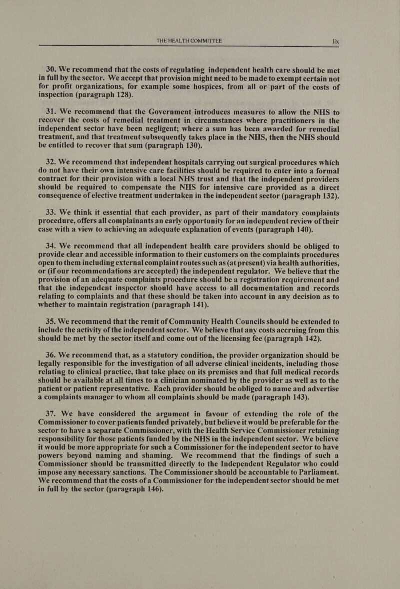 30. We recommend that the costs of regulating independent health care should be met in full by the sector. We accept that provision might need to be made to exempt certain not for profit organizations, for example some hospices, from all or part of the costs of inspection (paragraph 128). 31. We recommend that the Government introduces measures to allow the NHS to recover the costs of remedial treatment in circumstances where practitioners in the independent sector have been negligent; where a sum has been awarded for remedial treatment, and that treatment subsequently takes place in the NHS, then the NHS should be entitled to recover that sum (paragraph 130). 32. We recommend that independent hospitals carrying out surgical procedures which do not have their own intensive care facilities should be required to enter into a formal contract for their provision with a local NHS trust and that the independent providers should be required to compensate the NHS for intensive care provided as a direct consequence of elective treatment undertaken in the independent sector (paragraph 132). 33. We think it essential that each provider, as part of their mandatory complaints procedure, offers all complainants an early opportunity for an independent review of their case with a view to achieving an adequate explanation of events (paragraph 140). 34. We recommend that all independent health care providers should be obliged to provide clear and accessible information to their customers on the complaints procedures open to them including external complaint routes such as (at present) via health authorities, or (if our recommendations are accepted) the independent regulator. We believe that the provision of an adequate complaints procedure should be a registration requirement and that the independent inspector should have access to all documentation and records relating to complaints and that these should be taken into account in any decision as to whether to maintain registration (paragraph 141). 35. We recommend that the remit of Community Health Councils should be extended to include the activity of the independent sector. We believe that any costs accruing from this should be met by the sector itself and come out of the licensing fee (paragraph 142). 36. We recommend that, as a statutory condition, the provider organization should be legally responsible for the investigation of all adverse clinical incidents, including those relating to clinical practice, that take place on its premises and that full medical records should be available at all times to a clinician nominated by the provider as well as to the patient or patient representative. Each provider should be obliged to name and advertise a complaints manager to whom all complaints should be made (paragraph 143). 37. We have considered the argument in favour of extending the role of the Commissioner to cover patients funded privately, but believe it would be preferable for the sector to have a separate Commissioner, with the Health Service Commissioner retaining responsibility for those patients funded by the NHS in the independent sector. We believe it would be more appropriate for such a Commissioner for the independent sector to have powers beyond naming and shaming. We recommend that the findings of such a Commissioner should be transmitted directly to the Independent Regulator who could impose any necessary sanctions. The Commissioner should be accountable to Parliament. We recommend that the costs of a Commissioner for the independent sector should be met in full by the sector (paragraph 146).