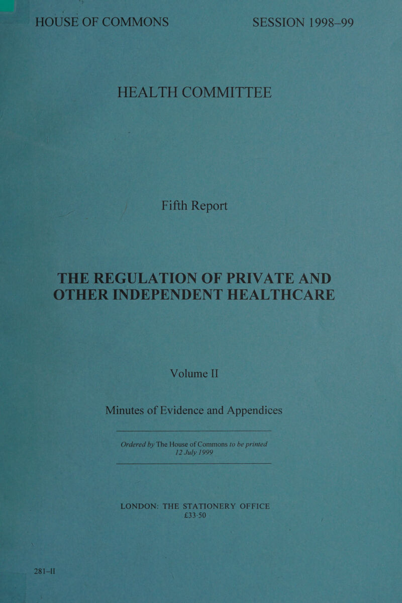 HOUSE OF COMMONS SESSION 1998-99 HEALTH COMMITTEE Fifth Report THE REGULATION OF PRIVATE AND OTHER INDEPENDENT HEALTHCARE Volume II Minutes of Evidence and Appendices Ordered by The House of Commons fo be printed 12 July 1999 LONDON: THE STATIONERY OFFICE £33-50