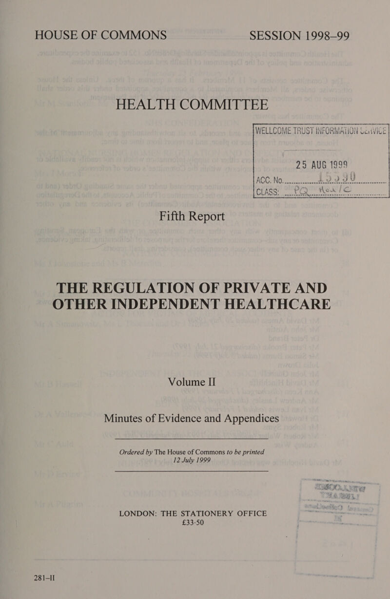 HEALTH COMMITTEE WELLCOME TRUST INFORMAVON Cavite | |    Fifth Report THE REGULATION OF PRIVATE AND OTHER INDEPENDENT HEALTHCARE Volume II Minutes of Evidence and Appendices Ordered by The House of Commons to be printed 12 July 1999 LONDON: THE STATIONERY OFFICE £33-50