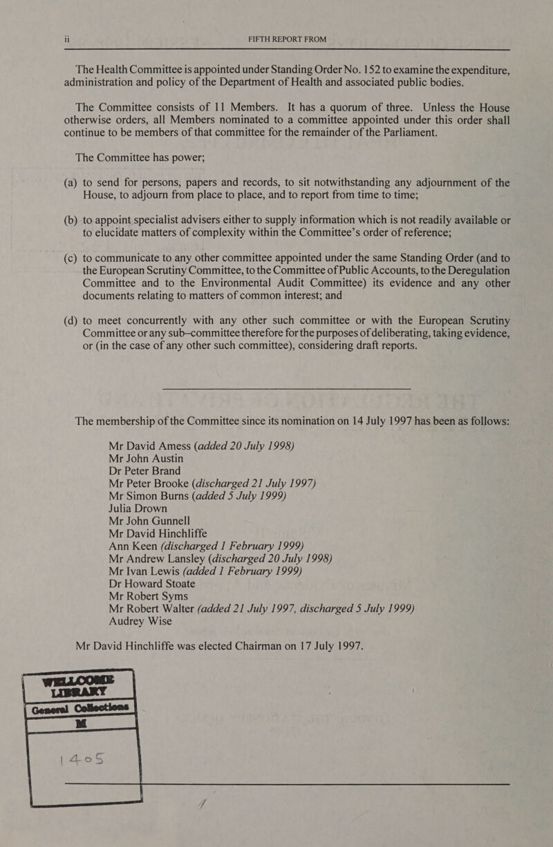 The Health Committee is appointed under Standing Order No. 152 to examine the expenditure, administration and policy of the Department of Health and associated public bodies. The Committee consists of 11 Members. It has a quorum of three. Unless the House otherwise orders, all Members nominated to a committee appointed under this order shall continue to be members of that committee for the remainder of the Parliament. The Committee has power; (a) to send for persons, papers and records, to sit notwithstanding any adjournment of the House, to adjourn from place to place, and to report from time to time; (b) to appoint specialist advisers either to supply information which is not readily available or to elucidate matters of complexity within the Committee’s order of reference; (c) to communicate to any other committee appointed under the same Standing Order (and to the European Scrutiny Committee, to the Committee of Public Accounts, to the Deregulation Committee and to the Environmental Audit Committee) its evidence and any other documents relating to matters of common interest; and (d) to meet concurrently with any other such committee or with the European Scrutiny Committee or any sub—committee therefore for the purposes of deliberating, taking evidence, or (in the case of any other such committee), considering draft reports. The membership of the Committee since its nomination on 14 July 1997 has been as follows: Mr David Amess (added 20 July 1998) Mr John Austin Dr Peter Brand Mr Peter Brooke (discharged 21 July 1997) Mr Simon Burns (added 5 July 1999) Julia Drown Mr John Gunnell Mr David Hinchliffe Ann Keen (discharged I February 1999) Mr Andrew Lansley (discharged 20 July 1998) Mr Ivan Lewis (added 1 February 1999) Dr Howard Stoate Mr Robert Syms Mr Robert Walter (added 21 July 1997, discharged 5 July 1999) Audrey Wise 