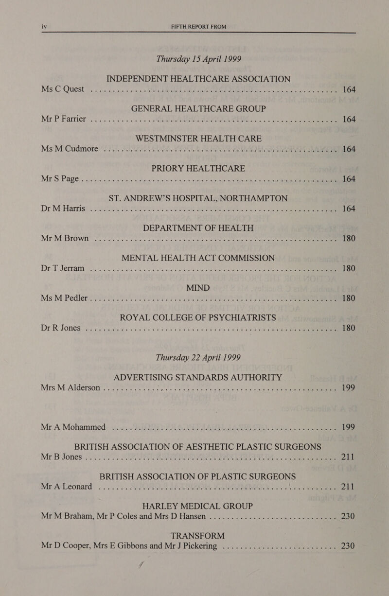 Thursday 15 April 1999 INDEPENDENT HEALTHCARE ASSOCIATION Ms © Quest 0. oho ea sy. sa 0k hk pA, Ae OL ene POU, eke GENERAL HEALTHCARE GROUP Mr'P. Farrier’ 236.0000) ss SA A) es WESTMINSTER HEALTH CARE Ms’M'Gudmore 211 .adeodt CUA, WIDUTL AT AAMpE. va PRIORY HEALTHCARE MES Page. guestise! sje tare Wdeus loehenes votyoye-is sbi pein ceeheneteste ele opus ares Ati cit Sn ST. ANDREW’S HOSPITAL, NORTHAMPTON Dr M ‘Harriss. cde8iie We Ons OF Ce eR ee DEPARTMENT OF HEALTH Mr'M Browi ieee ces cs ce cies eeeede e ailie Mie annette etter aeh aol ee MENTAL HEALTH ACT COMMISSION Dr T Jerrami (0.6 3250 Pik ok 5 eee 0 Be Pitas Se oe alee eee MIND Ms M Pedler® wei 80 Ree Eee a a SS ROYAL COLLEGE OF PSYCHIATRISTS Dr-R JOme@s ayaa’ sk tin uh evan DhE sts abc GMa vila wrue gual gcgMes aude: a ities cls ee ae Thursday 22 April 1999 ADVERTISING STANDARDS AUTHORITY Mrs, M Alderson’. 2 PAPA AIAN GREP AR eo Mr A Mohammed si: sie. ShhR Re LA A, Se). 5 BRITISH ASSOCIATION OF AESTHETIC PLASTIC SURGEONS Mr B Jones: i 000. BBE ee eC ae... ee BRITISH ASSOCIATION OF PLASTIC SURGEONS Mr AscLeonard ..:..2... SVQ. P TIS SOW, FAA ee kn: | 3 ae HARLEY MEDICAL GROUP Mr:M’ Braham, Mr P Coles and Mrs D Hansen. 2..5.°.0¢ 4.05 o0scues cee TRANSFORM Mr D Cooper, Mrs E: Gibbons and Mr J:Pickering =... deans. ss ee