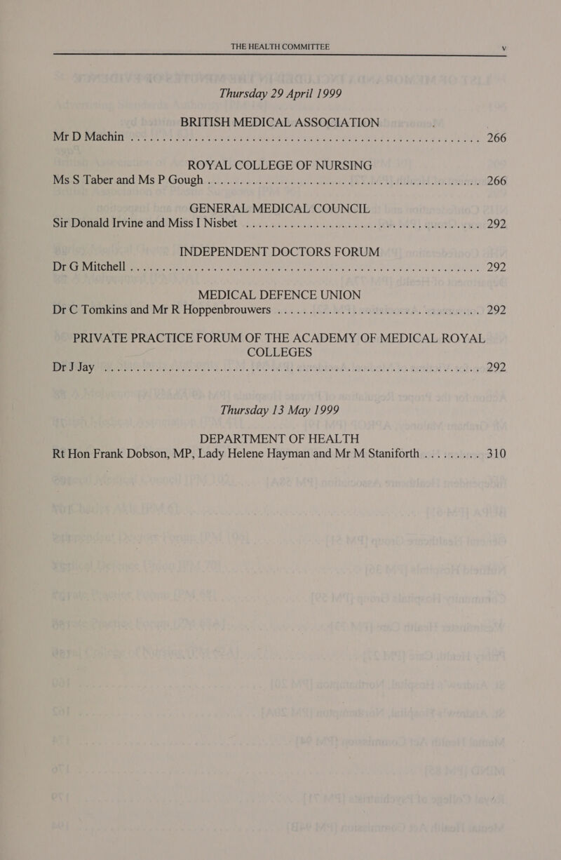  Thursday 29 April 1999 BRITISH MEDICAL ASSOCIATION | VI SCNT Ie eh ra ees stele os ree tiees sags e€is teense oy bes 266 ROYAL COLLEGE OF NURSING iesetouenand Ms. P.Goughs sii idee eta cerstite AN a LB toler: 266 GENERAL MEDICAL COUNCIL Sieenarcivine and: Miss | Nisbet. 2.s4s05cstcasctiseaesesnsie css ko DAT) Quod. ewe 292 INDEPENDENT DOCTORS FORUM TIS OL 8 A Sie a aa kha ee ar a ae ne 292 MEDICAL DEFENCE UNION (PG omkins and ‘Mr R Hoppenbrouwers ...:.;,..:..[f2. 09. e@ttelooee A, ‘erariesio 292 PRIVATE PRACTICE FORUM OF THE ACADEMY OF MEDICAL ROYAL COLLEGES Averett encase naa loa. Leah a) cinabtagé. laosbals ks emuaol Y: toting 292 Thursday 13 May 1999 DEPARTMENT OF HEALTH Rt Hon Frank Dobson, MP, Lady Helene Hayman and Mr M Staniforth ......... 310