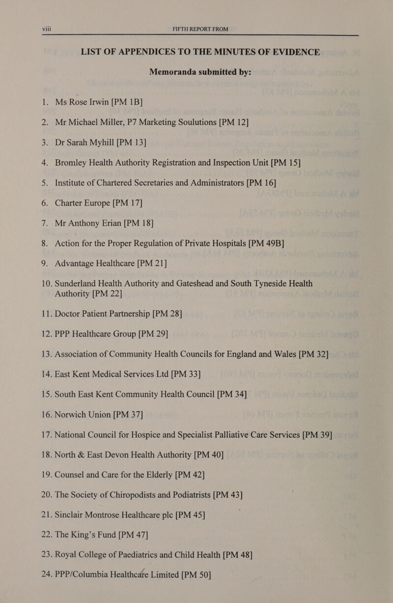  l — 20 2 — LIST OF APPENDICES TO THE MINUTES OF EVIDENCE Memoranda submitted by: Mr Michael Miller, P7 Marketing Soulutions [PM 12] Dr Sarah Myhill [PM 13] Bromley Health Authority Registration and Inspection Unit [PM 15] Institute of Chartered Secretaries and Administrators [PM 16] Charter Europe [PM 17] Action for the Proper Regulation of Private Hospitals [PM 49B] Advantage Healthcare [PM 21] Sunderland Health Authority and Gateshead and South Tyneside Health Authority [PM 22] PPP Healthcare Group [PM 29] Association of Community Health Councils for England and Wales [PM 32] East Kent Medical Services Ltd [PM 33] South East Kent Community Health Council [PM 34] Norwich Union [PM 37] National Council for Hospice and Specialist Palliative Care Services [PM 39] North &amp; East Devon Health Authority [PM 40] Counsel and Care for the Elderly [PM 42] The King’s Fund [PM 47] Royal College of Paediatrics and Child Health [PM 48] PPP/Columbia Healthcare Limited [PM 50]