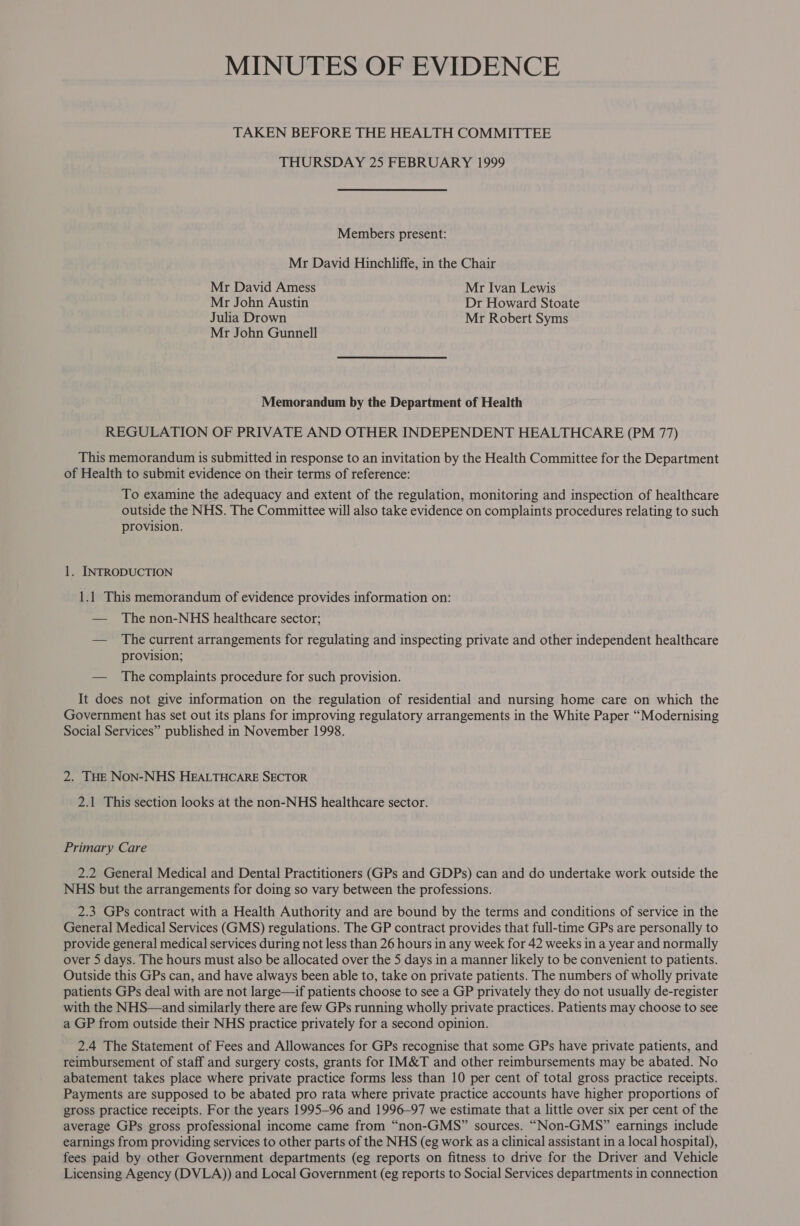 MINUTES OF EVIDENCE TAKEN BEFORE THE HEALTH COMMITTEE THURSDAY 25 FEBRUARY 1999 Members present: Mr David Hinchliffe, in the Chair Mr David Amess Mr Ivan Lewis Mr John Austin Dr Howard Stoate Julia Drown Mr Robert Syms Mr John Gunnell Memorandum by the Department of Health REGULATION OF PRIVATE AND OTHER INDEPENDENT HEALTHCARE (PM 77) This memorandum is submitted in response to an invitation by the Health Committee for the Department of Health to submit evidence on their terms of reference: To examine the adequacy and extent of the regulation, monitoring and inspection of healthcare outside the NHS. The Committee will also take evidence on complaints procedures relating to such provision. 1. INTRODUCTION 1.1 This memorandum of evidence provides information on: — The non-NHS healthcare sector; — The current arrangements for regulating and inspecting private and other independent healthcare provision; — The complaints procedure for such provision. It does not give information on the regulation of residential and nursing home care on which the Government has set out its plans for improving regulatory arrangements in the White Paper “Modernising Social Services” published in November 1998. 2. THE NON-NHS HEALTHCARE SECTOR 2.1 This section looks at the non-NHS healthcare sector. Primary Care 2.2 General Medical and Dental Practitioners (GPs and GDPs) can and do undertake work outside the NHS but the arrangements for doing so vary between the professions. 2.3 GPs contract with a Health Authority and are bound by the terms and conditions of service in the General Medical Services (GMS) regulations. The GP contract provides that full-time GPs are personally to provide general medical services during not less than 26 hours in any week for 42 weeks in a year and normally over 5 days. The hours must also be allocated over the 5 days in a manner likely to be convenient to patients. Outside this GPs can, and have always been able to, take on private patients. The numbers of wholly private patients GPs deal with are not large—if patients choose to see a GP privately they do not usually de-register with the NHS—and similarly there are few GPs running wholly private practices. Patients may choose to see a GP from outside their NHS practice privately for a second opinion. 2.4 The Statement of Fees and Allowances for GPs recognise that some GPs have private patients, and reimbursement of staff and surgery costs, grants for IM&amp;T and other reimbursements may be abated. No abatement takes place where private practice forms less than 10 per cent of total gross practice receipts. Payments are supposed to be abated pro rata where private practice accounts have higher proportions of gross practice receipts. For the years 1995-96 and 1996-97 we estimate that a little over six per cent of the average GPs gross professional income came from “non-GMS” sources. “Non-GMS” earnings include earnings from providing services to other parts of the NHS (eg work as a clinical assistant in a local hospital), fees paid by other Government departments (eg reports on fitness to drive for the Driver and Vehicle Licensing Agency (DVLA)) and Local Government (eg reports to Social Services departments in connection