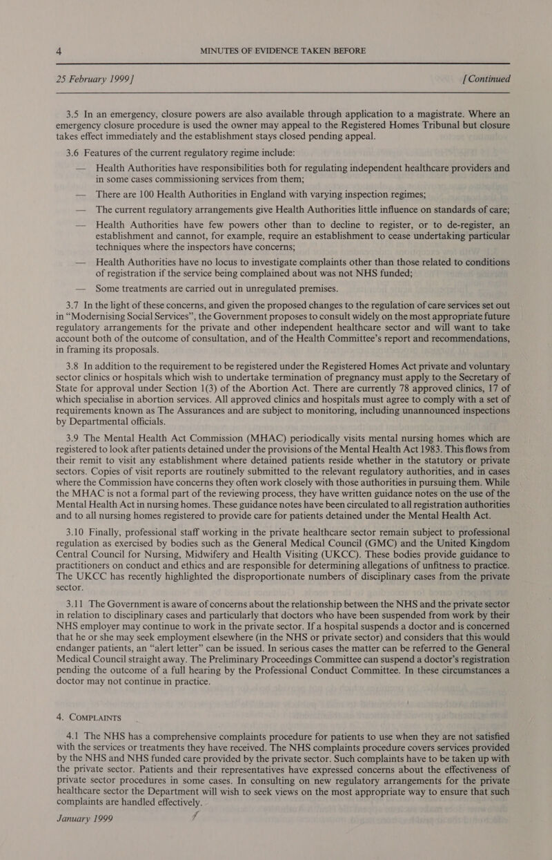 25 February 1999] [ Continued 3.5 In an emergency, closure powers are also available through application to a magistrate. Where an emergency closure procedure is used the owner may appeal to the Registered Homes Tribunal but closure takes effect immediately and the establishment stays closed pending appeal. 3.6 Features of the current regulatory regime include: — Health Authorities have responsibilities both for regulating independent healthcare providers and in some cases commissioning services from them; — There are 100 Health Authorities in England with varying inspection regimes; — The current regulatory arrangements give Health Authorities little influence on standards of care; — Health Authorities have few powers other than to decline to register, or to de-register, an establishment and cannot, for example, require an establishment to cease undertaking particular techniques where the inspectors have concerns; — Health Authorities have no locus to investigate complaints other than those related to conditions of registration if the service being complained about was not NHS funded; — Some treatments are carried out in unregulated premises. 3.7 In the light of these concerns, and given the proposed changes to the regulation of care services set out in “Modernising Social Services’, the Government proposes to consult widely on the most appropriate future regulatory arrangements for the private and other independent healthcare sector and will want to take account both of the outcome of consultation, and of the Health Committee’s report and recommendations, in framing its proposals. 3.8 In addition to the requirement to be registered under the Registered Homes Act private and voluntary sector clinics or hospitals which wish to undertake termination of pregnancy must apply to the Secretary of State for approval under Section 1(3) of the Abortion Act. There are currently 78 approved clinics, 17 of which specialise in abortion services. All approved clinics and hospitals must agree to comply with a set of requirements known as The Assurances and are subject to monitoring, including unannounced inspections by Departmental officials. 3.9 The Mental Health Act Commission (MHAC) periodically visits mental nursing homes which are registered to look after patients detained under the provisions of the Mental Health Act 1983. This flows from their remit to visit any establishment where detained patients reside whether in the statutory or private sectors. Copies of visit reports are routinely submitted to the relevant regulatory authorities, and in cases where the Commission have concerns they often work closely with those authorities in pursuing them. While the MHAC is not a formal part of the reviewing process, they have written guidance notes on the use of the Mental Health Act in nursing homes. These guidance notes have been circulated to all registration authorities and to all nursing homes registered to provide care for patients detained under the Mental Health Act. 3.10 Finally, professional staff working in the private healthcare sector remain subject to professional regulation as exercised by bodies such as the General Medical Council (GMC) and the United Kingdom Central Council for Nursing, Midwifery and Health Visiting (UKCC). These bodies provide guidance to practitioners on conduct and ethics and are responsible for determining allegations of unfitness to practice. The UKCC has recently highlighted the disproportionate numbers of disciplinary cases from the private sector. 3.11 The Government is aware of concerns about the relationship between the NHS and the private sector in relation to disciplinary cases and particularly that doctors who have been suspended from work by their NHS employer may continue to work in the private sector. If a hospital suspends a doctor and is concerned that he or she may seek employment elsewhere (in the NHS or private sector) and considers that this would endanger patients, an “alert letter” can be issued. In serious cases the matter can be referred to the General Medical Council straight away. The Preliminary Proceedings Committee can suspend a doctor’s registration pending the outcome of a full hearing by the Professional Conduct Committee. In these circumstances a doctor may not continue in practice. 4. COMPLAINTS 4.1 The NHS has a comprehensive complaints procedure for patients to use when they are not satisfied with the services or treatments they have received. The NHS complaints procedure covers services provided by the NHS and NHS funded care provided by the private sector. Such complaints have to be taken up with the private sector. Patients and their representatives have expressed concerns about the effectiveness of private sector procedures in some cases. In consulting on new regulatory arrangements for the private healthcare sector the Department will wish to seek views on the most appropriate way to ensure that such complaints are handled effectively. January 1999 f