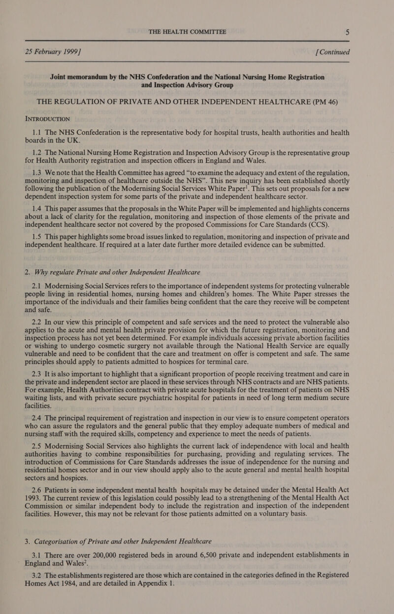  25 February 1999] [ Continued Joint memorandum by the NHS Confederation and the National Nursing Home Registration and Inspection Advisory Group THE REGULATION OF PRIVATE AND OTHER INDEPENDENT HEALTHCARE (PM 46) INTRODUCTION 1.1 The NHS Confederation is the representative body for hospital trusts, health authorities and health boards in the UK. 1.2 The National Nursing Home Registration and Inspection Advisory Group is the representative group for Health Authority registration and inspection officers in England and Wales. 1.3 We note that the Health Committee has agreed “to examine the adequacy and extent of the regulation, monitoring and inspection of healthcare outside the NHS”. This new inquiry has been established shortly following the publication of the Modernising Social Services White Paper!. This sets out proposals for a new dependent inspection system for some parts of the private and independent healthcare sector. 1.4 This paper assumes that the proposals in the White Paper will be implemented and highlights concerns about a lack of clarity for the regulation, monitoring and inspection of those elements of the private and independent healthcare sector not covered by the proposed Commissions for Care Standards (CCS). 1.5 This paper highlights some broad issues linked to regulation, monitoring and inspection of private and independent healthcare. If required at a later date further more detailed evidence can be submitted. 2. Why regulate Private and other Independent Healthcare 2.1 Modernising Social Services refers to the importance of independent systems for protecting vulnerable people living in residential homes, nursing homes and children’s homes. The White Paper stresses the importance of the individuals and their families being confident that the care they receive will be competent and safe. 2.2 In our view this principle of competent and safe services and the need to protect the vulnerable also applies to the acute and mental health private provision for which the future registration, monitoring and inspection process has not yet been determined. For example individuals accessing private abortion facilities or wishing to undergo cosmetic surgery not available through the National Health Service are equally vulnerable and need to be confident that the care and treatment on offer is competent and safe. The same principles should apply to patients admitted to hospices for terminal care. 2.3 It is also important to highlight that a significant proportion of people receiving treatment and care in the private and independent sector are placed in these services through NHS contracts and are NHS patients. For example, Health Authorities contract with private acute hospitals for the treatment of patients on NHS waiting lists, and with private secure psychiatric hospital for patients in need of long term medium secure facilities. 2.4 The principal requirement of registration and inspection in our view is to ensure competent operators who can assure the regulators and the general public that they employ adequate numbers of medical and nursing staff with the required skills, competency and experience to meet the needs of patients. 2.5 Modernising Social Services also highlights the current lack of independence with local and health authorities having to combine responsibilities for purchasing, providing and regulating services. The introduction of Commissions for Care Standards addresses the issue of independence for the nursing and residential homes sector and in our view should apply also to the acute general and mental health hospital sectors and hospices. 2.6 Patients in some independent mental health hospitals may be detained under the Mental Health Act 1993. The current review of this legislation could possibly lead to a strengthening of the Mental Health Act Commission or similar independent body to include the registration and inspection of the independent facilities. However, this may not be relevant for those patients admitted on a voluntary basis. 3. Categorisation of Private and other Independent Healthcare 3.1 There are over 200,000 registered beds in around 6,500 private and independent establishments in ' England and Wales?. 3.2 The establishments registered are those which are contained in the categories defined in the Registered Homes Act 1984, and are detailed in Appendix 1.