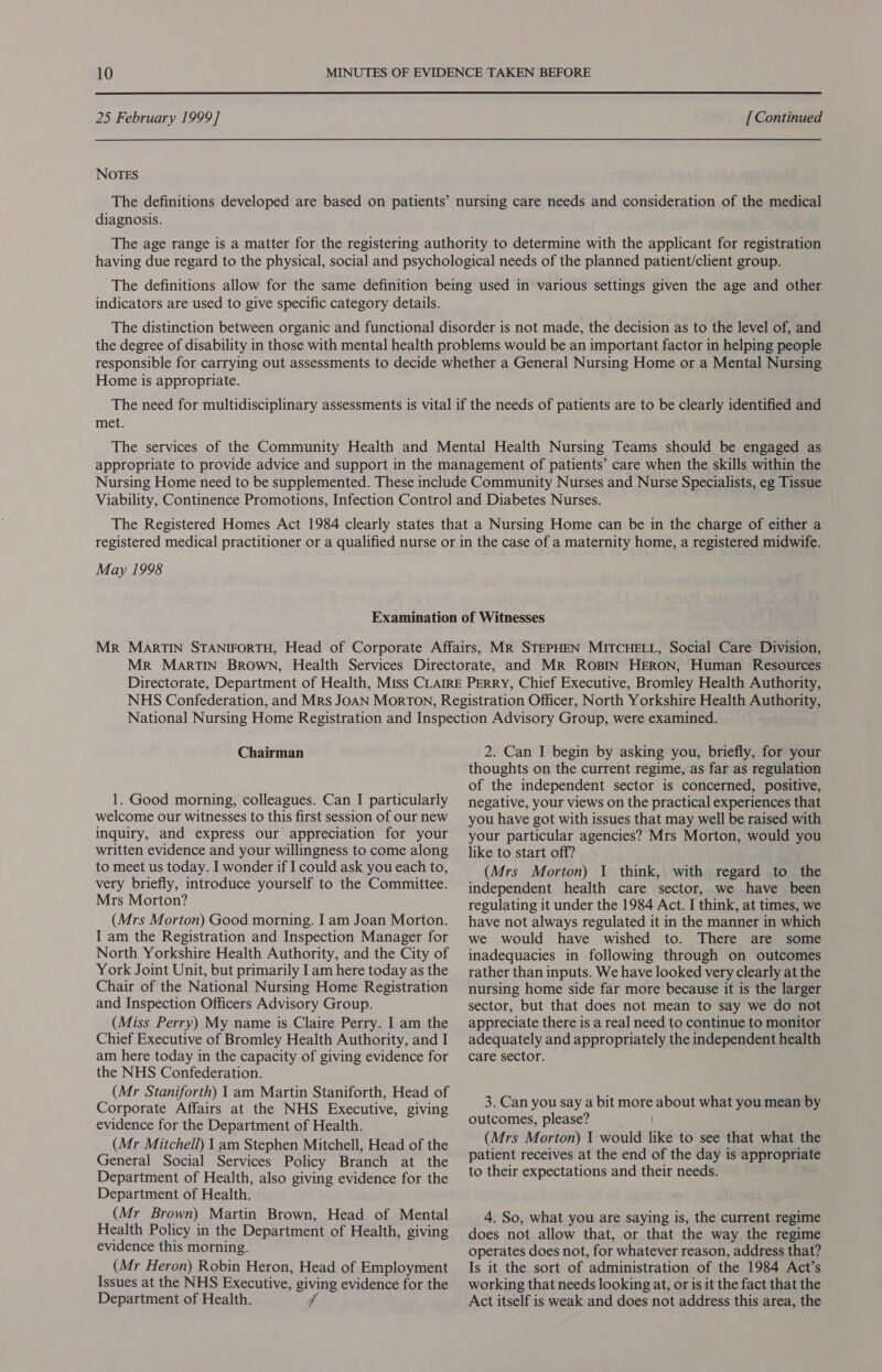  25 February 1999] NOTES [ Continued diagnosis. indicators are used to give specific category details. Home is appropriate. met. May 1998 Human Resources Chairman 1. Good morning, colleagues. Can I particularly welcome our witnesses to this first session of our new inquiry, and express our appreciation for your written evidence and your willingness to come along to meet us today. I wonder if I could ask you each to, very briefly, introduce yourself to the Committee. Mrs Morton? (Mrs Morton) Good morning. I am Joan Morton. I am the Registration and Inspection Manager for North Yorkshire Health Authority, and the City of York Joint Unit, but primarily I am here today as the Chair of the National Nursing Home Registration and Inspection Officers Advisory Group. (Miss Perry) My name is Claire Perry. I am the Chief Executive of Bromley Health Authority, and I am here today in the capacity of giving evidence for the NHS Confederation. (Mr Staniforth) 1 am Martin Staniforth, Head of Corporate Affairs at the NHS Executive, giving evidence for the Department of Health. (Mr Mitchell) 1 am Stephen Mitchell, Head of the General Social Services Policy Branch at the Department of Health, also giving evidence for the Department of Health. (Mr Brown) Martin Brown, Head of Mental Health Policy in the Department of Health, giving evidence this morning. (Mr Heron) Robin Heron, Head of Employment Issues at the NHS Executive, giving evidence for the Department of Health. 2. Can I begin by asking you, briefly, for your thoughts on the current regime, as far as regulation of the independent sector is concerned, positive, negative, your views on the practical experiences that you have got with issues that may well be raised with your particular agencies? Mrs Morton, would you like to start off? (Mrs Morton) 1 think, with regard to the independent health care sector, we have been regulating it under the 1984 Act. I think, at times, we have not always regulated it in the manner in which we would have wished to. There are some inadequacies in following through on outcomes rather than inputs. We have looked very clearly at the nursing home side far more because it is the larger sector, but that does not mean to say we do not appreciate there is a real need to continue to monitor adequately and appropriately the independent health care sector. 3. Can you say a bit more about what you mean by outcomes, please? (Mrs Morton) I would like to see that what the patient receives at the end of the day is appropriate to their expectations and their needs. 4. So, what you are saying is, the current regime does not allow that, or that the way the regime operates does not, for whatever reason, address that? Is it the sort of administration of the 1984 Act’s working that needs looking at, or is it the fact that the Act itself is weak and does not address this area, the