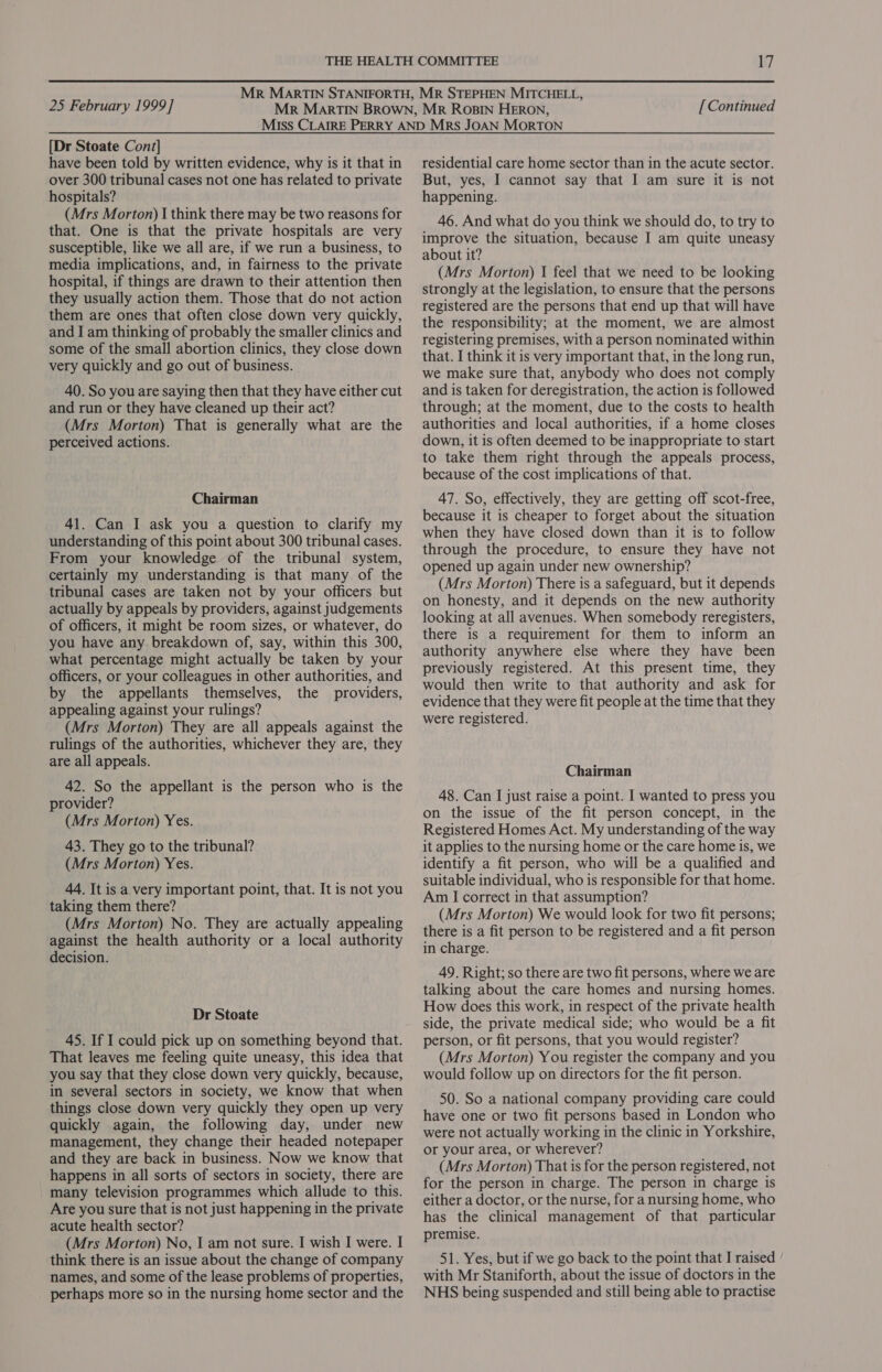 [Dr Stoate Cont] have been told by written evidence, why is it that in over 300 tribunal cases not one has related to private hospitals? (Mrs Morton) I think there may be two reasons for that. One is that the private hospitals are very susceptible, like we all are, if we run a business, to media implications, and, in fairness to the private hospital, if things are drawn to their attention then they usually action them. Those that do not action them are ones that often close down very quickly, and I am thinking of probably the smaller clinics and some of the small abortion clinics, they close down very quickly and go out of business. 40. So you are saying then that they have either cut and run or they have cleaned up their act? (Mrs Morton) That is generally what are the perceived actions. Chairman 41. Can I ask you a question to clarify my understanding of this point about 300 tribunal cases. From your knowledge of the tribunal system, certainly my understanding is that many of the tribunal cases are taken not by your officers but actually by appeals by providers, against judgements of officers, it might be room sizes, or whatever, do you have any breakdown of, say, within this 300, what percentage might actually be taken by your officers, or your colleagues in other authorities, and by the appellants themselves, the providers, appealing against your rulings? (Mrs Morton) They are all appeals against the rulings of the authorities, whichever they are, they are all appeals. 42. So the appellant is the person who is the provider? (Mrs Morton) Yes. 43. They go to the tribunal? (Mrs Morton) Yes. 44. It is a very important point, that. It is not you taking them there? (Mrs Morton) No. They are actually appealing against the health authority or a local authority decision. Dr Stoate 45. If I could pick up on something beyond that. That leaves me feeling quite uneasy, this idea that you say that they close down very quickly, because, in several sectors in society, we know that when things close down very quickly they open up very quickly again, the following day, under new management, they change their headed notepaper and they are back in business. Now we know that happens in all sorts of sectors in society, there are many television programmes which allude to this. Are you sure that is not just happening in the private acute health sector? (Mrs Morton) No, I am not sure. I wish I were. I think there is an issue about the change of company names, and some of the lease problems of properties, perhaps more so in the nursing home sector and the residential care home sector than in the acute sector. But, yes, I cannot say that I am sure it is not happening. 46. And what do you think we should do, to try to improve the situation, because I am quite uneasy about it? (Mrs Morton) I feel that we need to be looking strongly at the legislation, to ensure that the persons registered are the persons that end up that will have the responsibility; at the moment, we are almost registering premises, with a person nominated within that. I think it is very important that, in the long run, we make sure that, anybody who does not comply and is taken for deregistration, the action is followed through; at the moment, due to the costs to health authorities and local authorities, if a home closes down, it is often deemed to be inappropriate to start to take them right through the appeals process, because of the cost implications of that. 47. So, effectively, they are getting off scot-free, because it is cheaper to forget about the situation when they have closed down than it is to follow through the procedure, to ensure they have not opened up again under new ownership? (Mrs Morton) There is a safeguard, but it depends on honesty, and it depends on the new authority looking at all avenues. When somebody reregisters, there is a requirement for them to inform an authority anywhere else where they have been previously registered. At this present time, they would then write to that authority and ask for evidence that they were fit people at the time that they were registered. Chairman 48. Can I just raise a point. I wanted to press you on the issue of the fit person concept, in the Registered Homes Act. My understanding of the way it applies to the nursing home or the care home is, we identify a fit person, who will be a qualified and suitable individual, who is responsible for that home. Am I correct in that assumption? (Mrs Morton) We would look for two fit persons; there is a fit person to be registered and a fit person in charge. 49. Right; so there are two fit persons, where we are talking about the care homes and nursing homes. How does this work, in respect of the private health side, the private medical side; who would be a fit person, or fit persons, that you would register? (Mrs Morton) You register the company and you would follow up on directors for the fit person. 50. So a national company providing care could have one or two fit persons based in London who were not actually working in the clinic in Yorkshire, or your area, or wherever? (Mrs Morton) That is for the person registered, not for the person in charge. The person in charge is either a doctor, or the nurse, for a nursing home, who has the clinical management of that particular premise. 51. Yes, but if we go back to the point that I raised with Mr Staniforth, about the issue of doctors in the NHS being suspended and still being able to practise