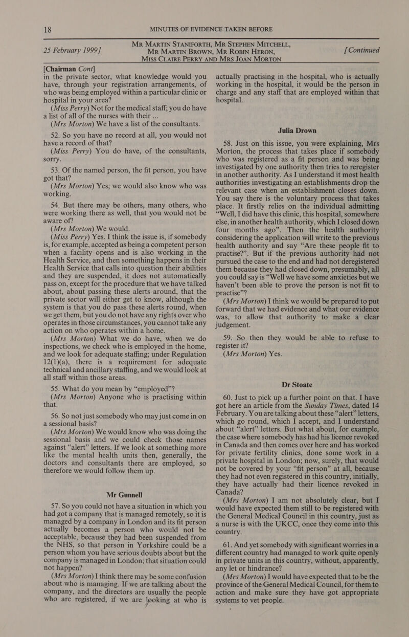 [Chairman Cont] in the private sector, what knowledge would you have, through your registration arrangements, of who was being employed within a particular clinic or hospital in your area? (Miss Perry) Not for the medical staff; you do have a list of all of the nurses with their ... (Mrs Morton) We have a list of the consultants. 52. So you have no record at all, you would not have a record of that? (Miss Perry) You do have, of the consultants, sorry. 53. Of the named person, the fit person, you have got that? (Mrs Morton) Yes; we would also know who was working. 54. But there may be others, many others, who were working there as well, that you would not be aware of? (Mrs Morton) We would. (Miss Perry) Yes. I think the issue is, if somebody is, for example, accepted as being a competent person when a facility opens and is also working in the Health Service, and then something happens in their Health Service that calls into question their abilities and they are suspended, it does not automatically pass on, except for the procedure that we have talked about, about passing these alerts around, that the private sector will either get to know, although the system is that you do pass these alerts round, when we get them, but you do not have any rights over who operates in those circumstances, you cannot take any action on who operates within a home. (Mrs Morton) What we do have, when we do inspections, we check who is employed in the home, and we look for adequate staffing; under Regulation 12(1)(a), there is a requirement for adequate technical and ancillary staffing, and we would look at all staff within those areas. 55. What do you mean by “employed”? (Mrs Morton) Anyone who is practising within that. 56. So not just somebody who may just come in on a sessional basis? (Mrs Morton) We would know who was doing the sessional basis and we could check those names against “alert” letters. If we look at something more like the mental health units then, generally, the doctors and consultants there are employed, so therefore we would follow them up. Mr Gunnell 57. So you could not have a situation in which you had got a company that is managed remotely, so it is managed by a company in London and its fit person actually becomes a person who would not be acceptable, because they had been suspended from the NHS, so that person in Yorkshire could be a person whom you have serious doubts about but the company is managed in London; that situation could not happen? (Mrs Morton) I think there may be some confusion about who is managing. If we are talking about the company, and the directors are usually the people who are registered, if we are looking at who is actually practising in the hospital, who is actually working in the hospital, it would be the person in charge and any staff that are employed within that hospital. Julia Drown 58. Just on this issue, you were explaining, Mrs Morton, the process that takes place if somebody who was registered as a fit person and was being investigated by one authority then tries to reregister in another authority. As I understand it most health authorities investigating an establishments drop the relevant case when an establishment closes down. You say there is the voluntary process that takes place. It firstly relies on the individual admitting “Well, I did have this clinic, this hospital, somewhere else, in another health authority, which I closed down four months ago”. Then the health authority considering the application will write to the previous health authority and say “Are these people fit to practise?”. But if the previous authority had not pursued the case to the end and had not deregistered them because they had closed down, presumably, all you could say is “Well we have some anxieties but we haven’t been able to prove the person is not fit to practise”? (Mrs Morton) I think we would be prepared to put forward that we had evidence and what our evidence was, to allow that authority to make a clear judgement. 59. So then they would be able to refuse to register it? (Mrs Morton) Yes. Dr Stoate 60. Just to pick up a further point on that. I have got here an article from the Sunday Times, dated 14 February. You are talking about these “alert” letters, which go round, which I accept, and I understand about “alert” letters. But what about, for example, the case where somebody has had his licence revoked in Canada and then comes over here and has worked for private fertility clinics, done some work in a private hospital in London; now, surely, that would not be covered by your “fit person” at all, because they had not even registered in this country, initially, they have actually had their licence revoked in Canada? (Mrs Morton) I am not absolutely clear, but I would have expected them still to be registered with the General Medical Council in this country, just as a nurse is with the UKCC, once they come into this country. 61. And yet somebody with significant worries ina different country had managed to work quite openly in private units in this country, without, apparently, any let or hindrance? (Mrs Morton) I would have expected that to be the province of the General Medical Council, for them to action and make sure they have got appropriate systems to vet people.