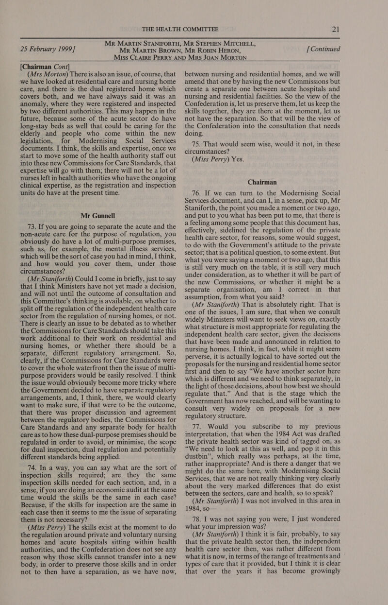 [Chairman Cont] (Mrs Morton) There is also an issue, of course, that we have looked at residential care and nursing home care, and there is the dual registered home which covers both, and we have always said it was an anomaly, where they were registered and inspected by two different authorities. This may happen in the future, because some of the acute sector do have long-stay beds as well that could be caring for the elderly and people who come within the new legislation, for Modernising Social Services documents. I think, the skills and expertise, once we start to move some of the health authority staff out into these new Commissions for Care Standards, that expertise will go with them; there will not be a lot of nurses left in health authorities who have the ongoing clinical expertise, as the registration and inspection units do have at the present time. Mr Gunnell 73. If you are going to separate the acute and the non-acute care for the purpose of regulation, you obviously do have a lot of multi-purpose premises, such as, for example, the mental illness services, which will be the sort of case you had in mind, I think, and how would you cover them, under those circumstances? (Mr Staniforth) Could I come in briefly, just to say that I think Ministers have not yet made a decision, and will not until the outcome of consultation and this Committee’s thinking is available, on whether to split off the regulation of the independent health care sector from the regulation of nursing homes, or not. There is clearly an issue to be debated as to whether the Commissions for Care Standards should take this work additional to their work on residential and nursing homes, or whether there should be a separate, different regulatory arrangement. So, clearly, if the Commissions for Care Standards were to cover the whole waterfront then the issue of multi- purpose providers would be easily resolved. I think the issue would obviously become more tricky where the Government decided to have separate regulatory arrangements, and, I think, there, we would clearly want to make sure, if that were to be the outcome, that there was proper discussion and agreement between the regulatory bodies, the Commissions for Care Standards and any separate body for health care as to how these dual-purpose premises should be regulated in order to avoid, or minimise, the scope for dual inspection, dual regulation and potentially different standards being applied. 74. In a way, you can say what are the sort of inspection skills required; are they the same inspection skills needed for each section, and, in a sense, if you are doing an economic audit at the same time would the skills be the same in each case? Because, if the skills for inspection are the same in each case then it seems to me the issue of separating them is not necessary? (Miss Perry) The skills exist at the moment to do the regulation around private and voluntary nursing homes and acute hospitals sitting within health authorities, and the Confederation does not see any reason why those skills cannot transfer into a new body, in order to preserve those skills and in order not to then have a separation, as we have now, between nursing and residential homes, and we will amend that one by having the new Commissions but create a separate one between acute hospitals and nursing and residential facilities. So the view of the Confederation is, let us preserve them, let us keep the skills together, they are there at the moment, let us not have the separation. So that will be the view of the Confederation into the consultation that needs doing. 75. That would seem wise, would it not, in these circumstances? (Miss Perry) Yes. Chairman 76. If we can turn to the Modernising Social Services document, and can I, in a sense, pick up, Mr Staniforth, the point you made a moment or two ago, and put to you what has been put to me, that there is a feeling among some people that this document has, effectively, sidelined the regulation of the private health care sector, for reasons, some would suggest, to do with the Government’s attitude to the private sector; that is a political question, to some extent. But what you were saying a moment or two ago, that this is still very much on the table, it is still very much under consideration, as to whether it will be part of the new Commissions, or whether it might be a separate organisation, am I correct in that assumption, from what you said? (Mr Staniforth) That is absolutely right. That is one of the issues, I am sure, that when we consult widely Ministers will want to seek views on, exactly what structure is most appropriate for regulating the independent health care sector, given the decisions that have been made and announced in relation to nursing homes. I think, in fact, while it might seem perverse, it is actually logical to have sorted out the proposals for the nursing and residential home sector first and then to say “We have another sector here which is different and we need to think separately, in the light of those decisions, about how best we should regulate that.” And that is the stage which the Government has now reached, and will be wanting to consult very widely on proposals for a new regulatory structure. 77. Would you subscribe to my _ previous interpretation, that when the 1984 Act was drafted the private health sector was kind of tagged on, as “We need to look at this as well, and pop it in this dustbin”, which really was perhaps, at the time, rather inappropriate? And is there a danger that we might do the same here, with Modernising Social Services, that we are not really thinking very clearly about the very marked differences that do exist between the sectors, care and health, so to speak? (Mr Staniforth) I was not involved in this area in 1984, so— 78. I was not saying you were, I just wondered what your impression was? (Mr Staniforth) 1 think it is fair, probably, to say that the private health sector then, the independent health care sector then, was rather different from what it is now, in terms of the range of treatments and types of care that it provided, but I think it is clear that over the years it has become growingly
