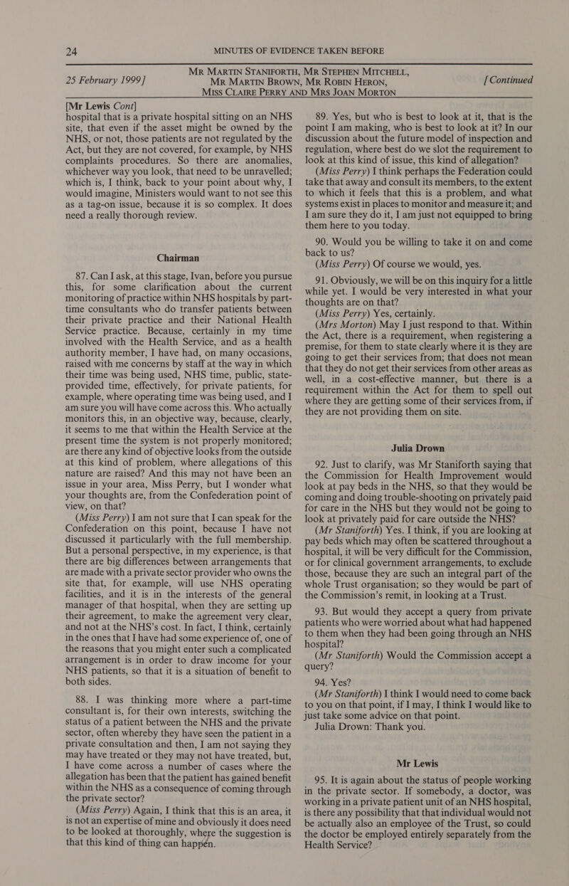  25 February 1999] [ Continued [Mr Lewis Cont] hospital that is a private hospital sitting on an NHS site, that even if the asset might be owned by the NHS, or not, those patients are not regulated by the Act, but they are not covered, for example, by NHS complaints procedures. So there are anomalies, whichever way you look, that need to be unravelled; which is, I think, back to your point about why, I would imagine, Ministers would want to not see this as a tag-on issue, because it is so complex. It does need a really thorough review. Chairman 87. Can I ask, at this stage, Ivan, before you pursue this, for some clarification about the current monitoring of practice within NHS hospitals by part- time consultants who do transfer patients between their private practice and their National Health Service practice. Because, certainly in my time involved with the Health Service, and as a health authority member, I have had, on many occasions, raised with me concerns by staff at the way in which their time was being used, NHS time, public, state- provided time, effectively, for private patients, for example, where operating time was being used, and I am sure you will have come across this. Who actually monitors this, in an objective way, because, clearly, it seems to me that within the Health Service at the present time the system is not properly monitored; are there any kind of objective looks from the outside at this kind of problem, where allegations of this nature are raised? And this may not have been an issue in your area, Miss Perry, but I wonder what your thoughts are, from the Confederation point of view, on that? (Miss Perry) 1 am not sure that I can speak for the Confederation on this point, because I have not discussed it particularly with the full membership. But a personal perspective, in my experience, is that there are big differences between arrangements that are made with a private sector provider who owns the site that, for example, will use NHS operating facilities, and it is in the interests of the general manager of that hospital, when they are setting up their agreement, to make the agreement very clear, and not at the NHS’s cost. In fact, I think, certainly in the ones that I have had some experience of, one of the reasons that you might enter such a complicated arrangement is in order to draw income for your NHS patients, so that it is a situation of benefit to both sides. 88. I was thinking more where a part-time consultant is, for their own interests, switching the status of a patient between the NHS and the private sector, often whereby they have seen the patient in a private consultation and then, I am not saying they may have treated or they may not have treated, but, I have come across a number of cases where the allegation has been that the patient has gained benefit within the NHS as a consequence of coming through the private sector? _ (Miss Perry) Again, I think that this is an area, it is not an expertise of mine and obviously it does need to be looked at thoroughly, where the suggestion is that this kind of thing can happen. 89. Yes, but who is best to look at it, that is the point I am making, who is best to look at it? In our discussion about the future model of inspection and regulation, where best do we slot the requirement to look at this kind of issue, this kind of allegation? (Miss Perry) I think perhaps the Federation could take that away and consult its members, to the extent to which it feels that this is a problem, and what systems exist in places to monitor and measure it; and I am sure they do it, I am just not equipped to bring them here to you today. 90. Would you be willing to take it on and come back to us? (Miss Perry) Of course we would, yes. 91. Obviously, we will be on this inquiry for a little while yet. I would be very interested in what your thoughts are on that? (Miss Perry) Yes, certainly. (Mrs Morton) May I just respond to that. Within the Act, there is a requirement, when registering a premise, for them to state clearly where it is they are going to get their services from; that does not mean that they do not get their services from other areas as well, in a cost-effective manner, but there is a requirement within the Act for them to spell out where they are getting some of their services from, if they are not providing them on site. Julia Drown 92. Just to clarify, was Mr Staniforth saying that the Commission for Health Improvement would look at pay beds in the NHS, so that they would be coming and doing trouble-shooting on privately paid for care in the NHS but they would not be going to look at privately paid for care outside the NHS? (Mr Staniforth) Yes. I think, if you are looking at pay beds which may often be scattered throughout a hospital, it will be very difficult for the Commission, or for clinical government arrangements, to exclude those, because they are such an integral part of the whole Trust organisation; so they would be part of the Commission’s remit, in looking at a Trust. 93. But would they accept a query from private patients who were worried about what had happened to them when they had been going through an NHS hospital? (Mr Staniforth) Would the Commission accept a query? 94. Yes? (Mr Staniforth) I think I would need to come back to you on that point, if I may, I think I would like to just take some advice on that point. Julia Drown: Thank you. Mr Lewis 95. It is again about the status of people working in the private sector. If somebody, a doctor, was working in a private patient unit of an NHS hospital, is there any possibility that that individual would not be actually also an employee of the Trust, so could the doctor be employed entirely separately from the Health Service?