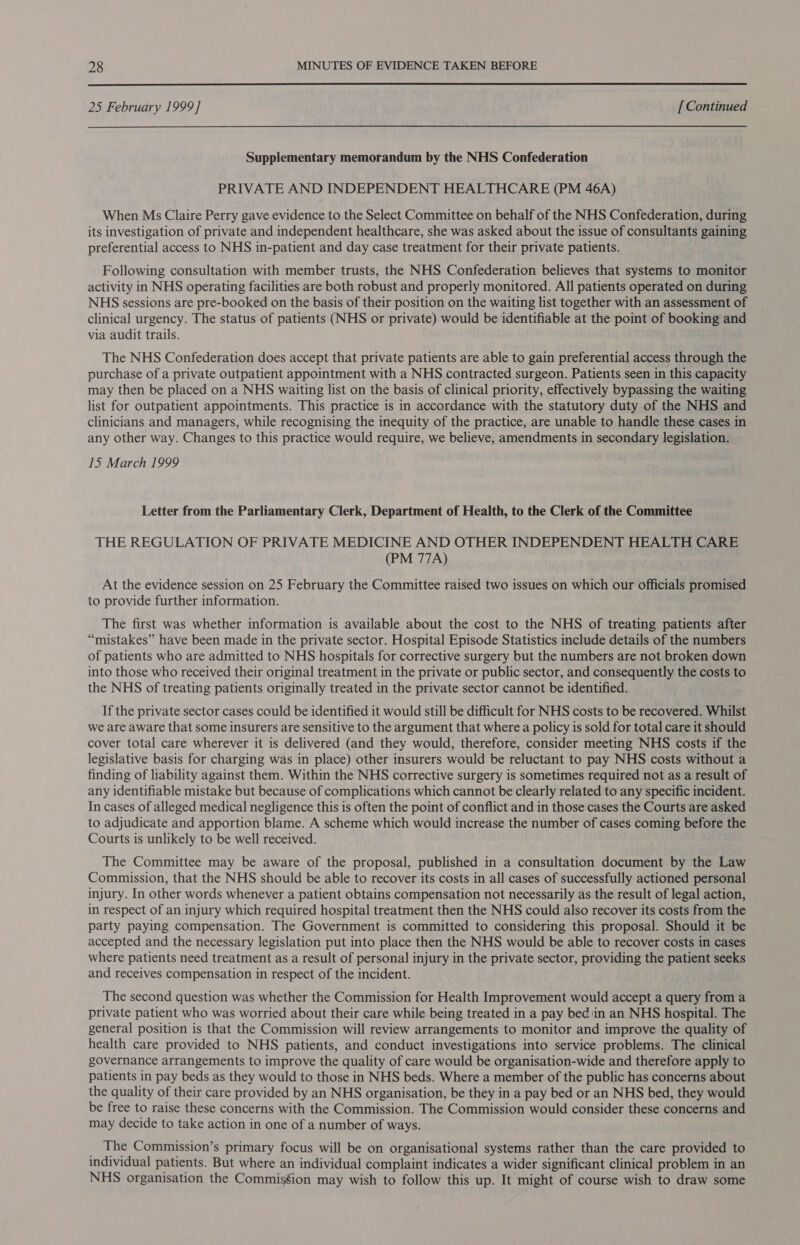  25 February 1999] [ Continued Supplementary memorandum by the NHS Confederation PRIVATE AND INDEPENDENT HEALTHCARE (PM 46A) When Ms Claire Perry gave evidence to the Select Committee on behalf of the NHS Confederation, during its investigation of private and independent healthcare, she was asked about the issue of consultants gaining preferential access to NHS in-patient and day case treatment for their private patients. Following consultation with member trusts, the NHS Confederation believes that systems to monitor activity in NHS operating facilities are both robust and properly monitored. All patients operated on during NHS sessions are pre-booked on the basis of their position on the waiting list together with an assessment of clinical urgency. The status of patients (NHS or private) would be identifiable at the point of booking and via audit trails. The NHS Confederation does accept that private patients are able to gain preferential access through the purchase of a private outpatient appointment with a NHS contracted surgeon. Patients seen in this capacity may then be placed on a NHS waiting list on the basis of clinical priority, effectively bypassing the waiting list for outpatient appointments. This practice is in accordance with the statutory duty of the NHS and clinicians and managers, while recognising the inequity of the practice, are unable to handle these cases in any other way. Changes to this practice would require, we believe, amendments in secondary legislation. 15 March 1999 Letter from the Parliamentary Clerk, Department of Health, to the Clerk of the Committee THE REGULATION OF PRIVATE MEDICINE AND OTHER INDEPENDENT HEALTH CARE (PM 77A) At the evidence session on 25 February the Committee raised two issues on which our officials promised to provide further information. The first was whether information is available about the cost to the NHS of treating patients after “mistakes” have been made in the private sector. Hospital Episode Statistics include details of the numbers of patients who are admitted to NHS hospitals for corrective surgery but the numbers are not broken down into those who received their original treatment in the private or public sector, and consequently the costs to the NHS of treating patients originally treated in the private sector cannot be identified. If the private sector cases could be identified it would still be difficult for NHS costs to be recovered. Whilst we are aware that some insurers are sensitive to the argument that where a policy is sold for total care it should cover total care wherever it is delivered (and they would, therefore, consider meeting NHS costs if the legislative basis for charging was in place) other insurers would be reluctant to pay NHS costs without a finding of liability against them. Within the NHS corrective surgery is sometimes required not as a result of any identifiable mistake but because of complications which cannot be clearly related to any specific incident. In cases of alleged medical negligence this is often the point of conflict and in those cases the Courts are asked to adjudicate and apportion blame. A scheme which would increase the number of cases coming before the Courts is unlikely to be well received. The Committee may be aware of the proposal, published in a consultation document by the Law Commission, that the NHS should be able to recover its costs in all cases of successfully actioned personal injury. In other words whenever a patient obtains compensation not necessarily as the result of legal action, in respect of an injury which required hospital treatment then the NHS could also recover its costs from the party paying compensation. The Government is committed to considering this proposal. Should it be accepted and the necessary legislation put into place then the NHS would be able to recover costs in cases where patients need treatment as a result of personal injury in the private sector, providing the patient seeks and receives compensation in respect of the incident. The second question was whether the Commission for Health Improvement would accept a query from a private patient who was worried about their care while being treated in a pay bed \in an NHS hospital. The general position is that the Commission will review arrangements to monitor and improve the quality of health care provided to NHS patients, and conduct investigations into service problems. The clinical governance arrangements to improve the quality of care would be organisation-wide and therefore apply to patients in pay beds as they would to those in NHS beds. Where a member of the public has concerns about the quality of their care provided by an NHS organisation, be they in a pay bed or an NHS bed, they would be free to raise these concerns with the Commission. The Commission would consider these concerns and may decide to take action in one of a number of ways. The Commission’s primary focus will be on organisational systems rather than the care provided to individual patients. But where an individual complaint indicates a wider significant clinical problem in an NHS organisation the Commission may wish to follow this up. It might of course wish to draw some