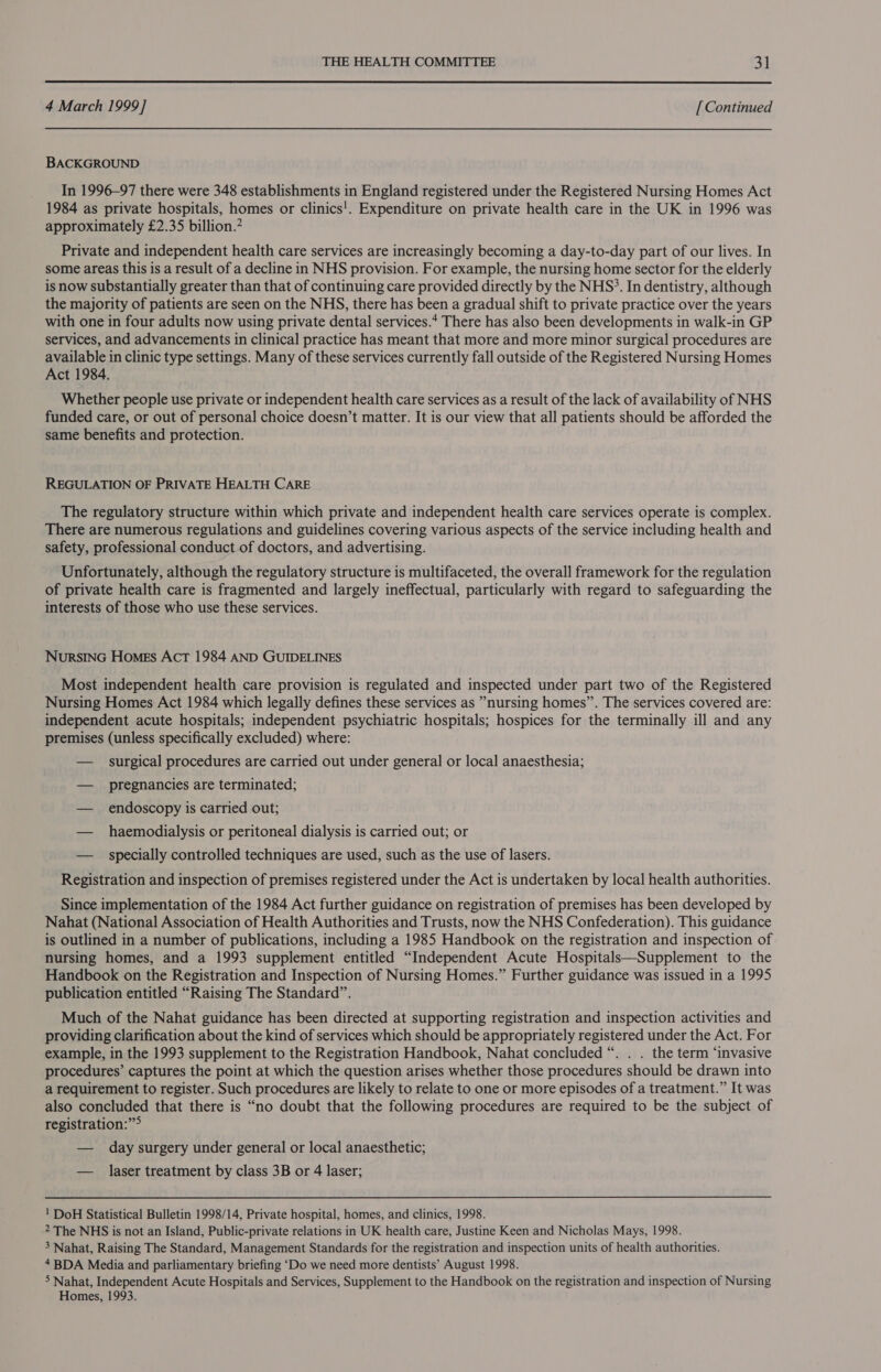  4 March 1999] [ Continued BACKGROUND In 1996-97 there were 348 establishments in England registered under the Registered Nursing Homes Act 1984 as private hospitals, homes or clinics!. Expenditure on private health care in the UK in 1996 was approximately £2.35 billion.” Private and independent health care services are increasingly becoming a day-to-day part of our lives. In some areas this is a result of a decline in NHS provision. For example, the nursing home sector for the elderly is now substantially greater than that of continuing care provided directly by the NHS’. In dentistry, although the majority of patients are seen on the NHS, there has been a gradual shift to private practice over the years with one in four adults now using private dental services.* There has also been developments in walk-in GP services, and advancements in clinical practice has meant that more and more minor surgical procedures are available in clinic type settings. Many of these services currently fall outside of the Registered Nursing Homes Act 1984. Whether people use private or independent health care services as a result of the lack of availability of NHS funded care, or out of personal choice doesn’t matter. It is our view that all patients should be afforded the same benefits and protection. REGULATION OF PRIVATE HEALTH CARE The regulatory structure within which private and independent health care services operate is complex. There are numerous regulations and guidelines covering various aspects of the service including health and safety, professional conduct of doctors, and advertising. Unfortunately, although the regulatory structure is multifaceted, the overall framework for the regulation of private health care is fragmented and largely ineffectual, particularly with regard to safeguarding the interests of those who use these services. NurRsING Homes ActT 1984 AND GUIDELINES Most independent health care provision is regulated and inspected under part two of the Registered Nursing Homes Act 1984 which legally defines these services as *nursing homes”. The services covered are: independent acute hospitals; independent psychiatric hospitals; hospices for the terminally ill and any premises (unless specifically excluded) where: — surgical procedures are carried out under general or local anaesthesia; — pregnancies are terminated; — endoscopy is carried out; — haemodialysis or peritoneal dialysis is carried out; or — specially controlled techniques are used, such as the use of lasers. Registration and inspection of premises registered under the Act is undertaken by local health authorities. Since implementation of the 1984 Act further guidance on registration of premises has been developed by Nahat (National Association of Health Authorities and Trusts, now the NHS Confederation). This guidance is outlined in a number of publications, including a 1985 Handbook on the registration and inspection of nursing homes, and a 1993 supplement entitled “Independent Acute Hospitals—Supplement to the Handbook on the Registration and Inspection of Nursing Homes.” Further guidance was issued in a 1995 publication entitled “Raising The Standard”. Much of the Nahat guidance has been directed at supporting registration and inspection activities and providing clarification about the kind of services which should be appropriately registered under the Act. For example, in the 1993 supplement to the Registration Handbook, Nahat concluded “. . . the term “invasive procedures’ captures the point at which the question arises whether those procedures should be drawn into a requirement to register. Such procedures are likely to relate to one or more episodes of a treatment.” It was also concluded that there is “no doubt that the following procedures are required to be the subject of registration:”° — day surgery under general or local anaesthetic; — laser treatment by class 3B or 4 laser; ' DoH Statistical Bulletin 1998/14, Private hospital, homes, and clinics, 1998. 2 The NHS is not an Island, Public-private relations in UK health care, Justine Keen and Nicholas Mays, 1998. 3 Nahat, Raising The Standard, Management Standards for the registration and inspection units of health authorities. 4 BDA Media and parliamentary briefing ‘Do we need more dentists’ August 1998. 5 Nahat, Independent Acute Hospitals and Services, Supplement to the Handbook on the registration and inspection of Nursing Homes, 1993.