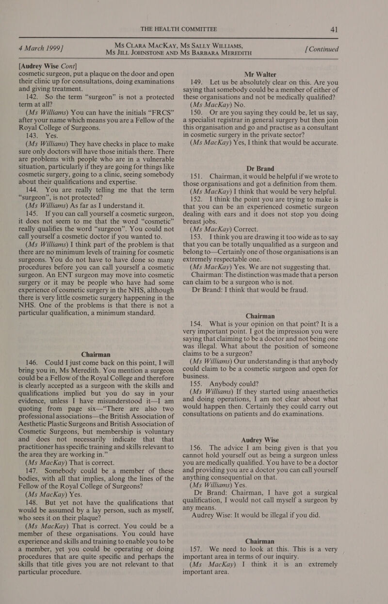  4 March 1999] [ Continued  [Audrey Wise Cont] cosmetic surgeon, put a plaque on the door and open their clinic up for consultations, doing examinations and giving treatment. 142. So the term “surgeon” is not a protected term at all? (Ms Williams) You can have the initials “FRCS” after your name which means you are a Fellow of the Royal College of Surgeons. 143. Yes. (Ms Williams) They have checks in place to make sure only doctors will have those initials there. There are problems with people who are in a vulnerable situation, particularly if they are going for things like cosmetic surgery, going to a clinic, seeing somebody about their qualifications and expertise. 144. You are really telling me that the term “surgeon”, is not protected? (Ms Williams) As far as I understand it. 145. Ifyou can call yourself a cosmetic surgeon, it does not seem to me that the word “cosmetic” really qualifies the word “surgeon”. You could not call yourself a cosmetic doctor if you wanted to. (Ms Williams) 1 think part of the problem is that there are no minimum levels of training for cosmetic surgeons. You do not have to have done so many procedures before you can call yourself a cosmetic surgeon. An ENT surgeon may move into cosmetic surgery or it may be people who have had some experience of cosmetic surgery in the NHS, although there is very little cosmetic surgery happening in the NHS. One of the problems is that there is not a particular qualification, a minimum standard. Chairman 146. Could I just come back on this point, I will bring you in, Ms Meredith. You mention a surgeon could be a Fellow of the Royal College and therefore is clearly accepted as a surgeon with the skills and qualifications implied but you do say in your evidence, unless I have misunderstood it—I am quoting from page six—“There are also two professional associations—the British Association of Aesthetic Plastic Surgeons and British Association of Cosmetic Surgeons, but membership is voluntary and does not necessarily indicate that that practitioner has specific training and skills relevant to the area they are working in.” (Ms MacKay) That is correct. 147. Somebody could be a member of these bodies, with all that implies, along the lines of the Fellow of the Royal College of Surgeons? (Ms MacKay) Yes. 148. But yet not have the qualifications that would be assumed by a lay person, such as myself, who sees it on their plaque? (Ms MacKay) That is correct. You could be a member of these organisations. You could have experience and skills and training to enable you to be a member, yet you could be operating or doing procedures that are quite specific and perhaps the skills that title gives you are not relevant to that particular procedure. Mr Walter 149. Let us be absolutely clear on this. Are you saying that somebody could be a member of either of these organisations and not be medically qualified? (Ms MacKay) No. 150. Or are you saying they could be, let us say, a specialist registrar in general surgery but then join this organisation and go and practise as a consultant in cosmetic surgery in the private sector? (Ms MacKay) Yes, I think that would be accurate. Dr Brand 151. Chairman, it would be helpful if we wrote to those organisations and got a definition from them. (Ms MacKay) I think that would be very helpful. 152. I think the point you are trying to make is that you can be an experienced cosmetic surgeon dealing with ears and it does not stop you doing breast jobs. (Ms MacKay) Correct. 153. I think you are drawing it too wide as to say that you can be totally unqualified as a surgeon and belong to—Certainly one of those organisations is an extremely respectable one. (Ms MacKay) Yes. We are not suggesting that. Chairman: The distinction was made that a person can claim to be a surgeon who is not. Dr Brand: I think that would be fraud. Chairman 154. What is your opinion on that point? It is a very important point. I got the impression you were saying that claiming to be a doctor and not being one was illegal. What about the position of someone claims to be a surgeon? (Ms Williams) Our understanding 1s that anybody could claim to be a cosmetic surgeon and open for business. 155. Anybody could? (Ms Williams) If they started using anaesthetics and doing operations, I am not clear about what would happen then. Certainly they could carry out consultations on patients and do examinations. Audrey Wise 156. The advice I am being given is that you cannot hold yourself out as being a surgeon unless you are medically qualified. You have to be a doctor and providing you are a doctor you can call yourself anything consequential on that. (Ms Williams) Yes. Dr Brand: Chairman, I have got a surgical qualification, I would not call myself a surgeon by any means. Audrey Wise: It would be illegal if you did. Chairman 157. We need to look at this. This is a very important area in terms of our inquiry. (Ms MacKay) I think it is an extremely important area.