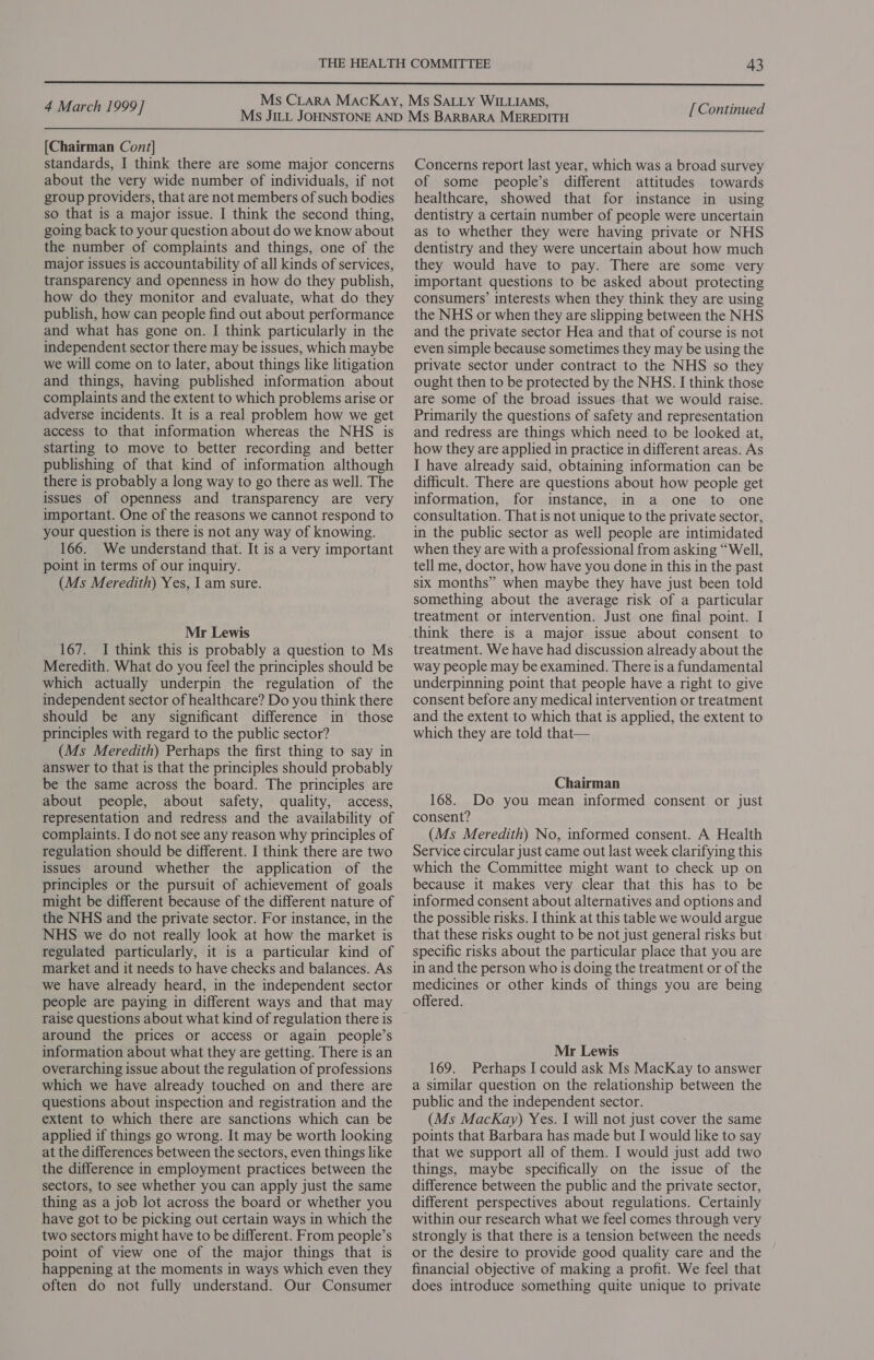  4 March 1999] [ Continued  [Chairman Cont] standards, I think there are some major concerns about the very wide number of individuals, if not group providers, that are not members of such bodies so that is a major issue. I think the second thing, going back to your question about do we know about the number of complaints and things, one of the major issues is accountability of all kinds of services, transparency and openness in how do they publish, how do they monitor and evaluate, what do they publish, how can people find out about performance and what has gone on. I think particularly in the independent sector there may be issues, which maybe we will come on to later, about things like litigation and things, having published information about complaints and the extent to which problems arise or adverse incidents. It is a real problem how we get access to that information whereas the NHS is starting to move to better recording and better publishing of that kind of information although there is probably a long way to go there as well. The issues of openness and transparency are very important. One of the reasons we cannot respond to your question is there is not any way of knowing. 166. We understand that. It is a very important point in terms of our inquiry. (Ms Meredith) Yes, I am sure. Mr Lewis 167. I think this is probably a question to Ms Meredith. What do you feel the principles should be which actually underpin the regulation of the independent sector of healthcare? Do you think there should be any significant difference in those principles with regard to the public sector? (Ms Meredith) Perhaps the first thing to say in answer to that is that the principles should probably be the same across the board. The principles are about people, about safety, quality, access, representation and redress and the availability of complaints. I do not see any reason why principles of regulation should be different. I think there are two issues around whether the application of the principles or the pursuit of achievement of goals might be different because of the different nature of the NHS and the private sector. For instance, in the NHS we do not really look at how the market is regulated particularly, it is a particular kind of market and it needs to have checks and balances. As we have already heard, in the independent sector people are paying in different ways and that may raise questions about what kind of regulation there is around the prices or access or again people’s information about what they are getting. There is an overarching issue about the regulation of professions which we have already touched on and there are questions about inspection and registration and the extent to which there are sanctions which can be applied if things go wrong. It may be worth looking at the differences between the sectors, even things like the difference in employment practices between the sectors, to see whether you can apply just the same thing as a job lot across the board or whether you have got to be picking out certain ways in which the two sectors might have to be different. From people’s point of view one of the major things that is happening at the moments in ways which even they often do not fully understand. Our Consumer Concerns report last year, which was a broad survey of some people’s different attitudes towards healthcare, showed that for instance in using dentistry a certain number of people were uncertain as to whether they were having private or NHS dentistry and they were uncertain about how much they would have to pay. There are some very important questions to be asked about protecting consumers’ interests when they think they are using the NHS or when they are slipping between the NHS and the private sector Hea and that of course is not even simple because sometimes they may be using the private sector under contract to the NHS so they ought then to be protected by the NHS. I think those are some of the broad issues that we would raise. Primarily the questions of safety and representation and redress are things which need to be looked at, how they are applied in practice in different areas. As I have already said, obtaining information can be difficult. There are questions about how people get information, for instance, in a one to one consultation. That is not unique to the private sector, in the public sector as well people are intimidated when they are with a professional from asking “Well, tell me, doctor, how have you done in this in the past six months” when maybe they have just been told something about the average risk of a particular treatment or intervention. Just one final point. I think there is a major issue about consent to treatment. We have had discussion already about the way people may be examined. There is a fundamental underpinning point that people have a right to give consent before any medical intervention or treatment and the extent to which that is applied, the extent to which they are told that— Chairman 168. Do you mean informed consent or just consent? (Ms Meredith) No, informed consent. A Health Service circular just came out last week clarifying this which the Committee might want to check up on because it makes very clear that this has to be informed consent about alternatives and options and the possible risks. I think at this table we would argue that these risks ought to be not just general risks but specific risks about the particular place that you are in and the person who is doing the treatment or of the medicines or other kinds of things you are being offered. Mr Lewis 169. Perhaps I could ask Ms MacKay to answer a similar question on the relationship between the public and the independent sector. (Ms MacKay) Yes. I will not just cover the same points that Barbara has made but I would like to say that we support all of them. I would just add two things, maybe specifically on the issue of the difference between the public and the private sector, different perspectives about regulations. Certainly within our research what we feel comes through very strongly is that there is a tension between the needs or the desire to provide good quality care and the financial objective of making a profit. We feel that does introduce something quite unique to private