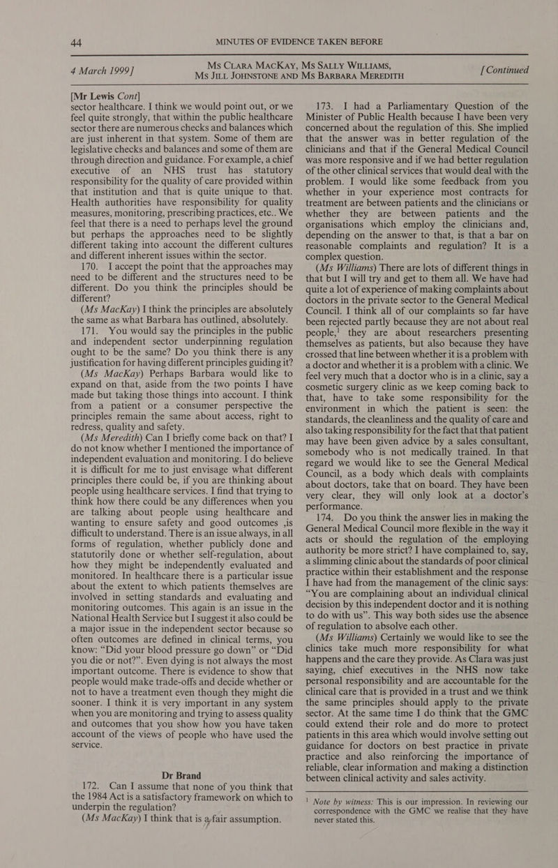  4 March 1999] [Mr Lewis Cont] sector healthcare. I think we would point out, or we feel quite strongly, that within the public healthcare sector there are numerous checks and balances which are just inherent in that system. Some of them are legislative checks and balances and some of them are through direction and guidance. For example, a chief executive of an NHS ttrust has statutory responsibility for the quality of care provided within that institution and that is quite unique to that. Health authorities have responsibility for quality measures, monitoring, prescribing practices, etc.. We feel that there is a need to perhaps level the ground but perhaps the approaches need to be slightly different taking into account the different cultures and different inherent issues within the sector. 170. JIaccept the point that the approaches may need to be different and the structures need to be different. Do you think the principles should be different? (Ms MacKay) I think the principles are absolutely the same as what Barbara has outlined, absolutely. 171. You would say the principles in the public and independent sector underpinning regulation ought to be the same? Do you think there is any justification for having different principles guiding it? (Ms MacKay) Perhaps Barbara would like to expand on that, aside from the ‘two points I have made but taking those things into account. I think from a patient or a consumer perspective the principles remain the same about access, right to redress, quality and safety. (Ms Meredith) Can I briefly come back on that? I do not know whether I mentioned the importance of independent evaluation and monitoring. I do believe it is difficult for me to just envisage what different principles there could be, if you are thinking about people using healthcare services. I find that trying to think how there could be any differences when you are talking about people using healthcare and wanting to ensure safety and good outcomes ,is difficult to understand. There is an issue always, in all forms of regulation, whether publicly done and statutorily done or whether self-regulation, about how they might be independently evaluated and monitored. In healthcare there is a particular issue about the extent to which patients themselves are involved in setting standards and evaluating and monitoring outcomes. This again is an issue in the National Health Service but I suggest it also could be a major issue in the independent sector because so often outcomes are defined in clinical terms, you know: “Did your blood pressure go down” or “Did you die or not?”. Even dying is not always the most important outcome. There is evidence to show that people would make trade-offs and decide whether or not to have a treatment even though they might die sooner. I think it is very important in any system when you are monitoring and trying to assess quality and outcomes that you show how you have taken account of the views of people who have used the service. Dr Brand 172. Can I assume that none of you think that the 1984 Act is a satisfactory framework on which to underpin the regulation? (Ms MacKay) I think that is afair assumption. [ Continued 173. I had a Parliamentary Question of the Minister of Public Health because I have been very concerned about the regulation of this. She implied that the answer was in better regulation of the clinicians and that if the General Medical Council was more responsive and if we had better regulation of the other clinical services that would deal with the problem. I would like some feedback from you whether in your experience most contracts for treatment are between patients and the clinicians or whether they are between patients and the organisations which employ the clinicians and, depending on the answer to that, is that a bar on reasonable complaints and regulation? It is a complex question. (Ms Williams) There are lots of different things in that but I will try and get to them all. We have had quite a lot of experience of making complaints about doctors in the private sector to the General Medical Council. I think all of our complaints so far have been rejected partly because they are not about real people,! they are about researchers presenting themselves as patients, but also because they have crossed that line between whether it is a problem with a doctor and whether it is a problem with a clinic. We feel very much that a doctor who is in a clinic, say a cosmetic surgery clinic as we keep coming back to that, have to take some responsibility for the environment in which the patient is seen: the standards, the cleanliness and the quality of care and also taking responsibility for the fact that that patient may have been given advice by a sales consultant, somebody who is not medically trained. In that regard we would like to see the General Medical Council, as a body which deals with complaints about doctors, take that on board. They have been very clear, they will only look at a doctor’s performance. 174. Do you think the answer lies in making the General Medical Council more flexible in the way it acts or should the regulation of the employing authority be more strict? I have complained to, say, a slimming clinic about the standards of poor clinical practice within their establishment and the response I have had from the management of the clinic says: “You are complaining about an individual clinical decision by this independent doctor and it is nothing to do with us”. This way both sides use the absence of regulation to absolve each other. (Ms Williams) Certainly we would like to see the clinics take much more responsibility for what happens and the care they provide. As Clara was just saying, chief executives in the NHS now take personal responsibility and are accountable for the clinical care that is provided in a trust and we think the same principles should apply to the private sector. At the same time I do think that the GMC could extend their role and do more to protect patients in this area which would involve setting out guidance for doctors on best practice in private practice and also reinforcing the importance of reliable, clear information and making a distinction between clinical activity and sales activity. ' Note by witness: This is our impression. In reviewing our correspondence with the GMC we realise that they have never stated this.