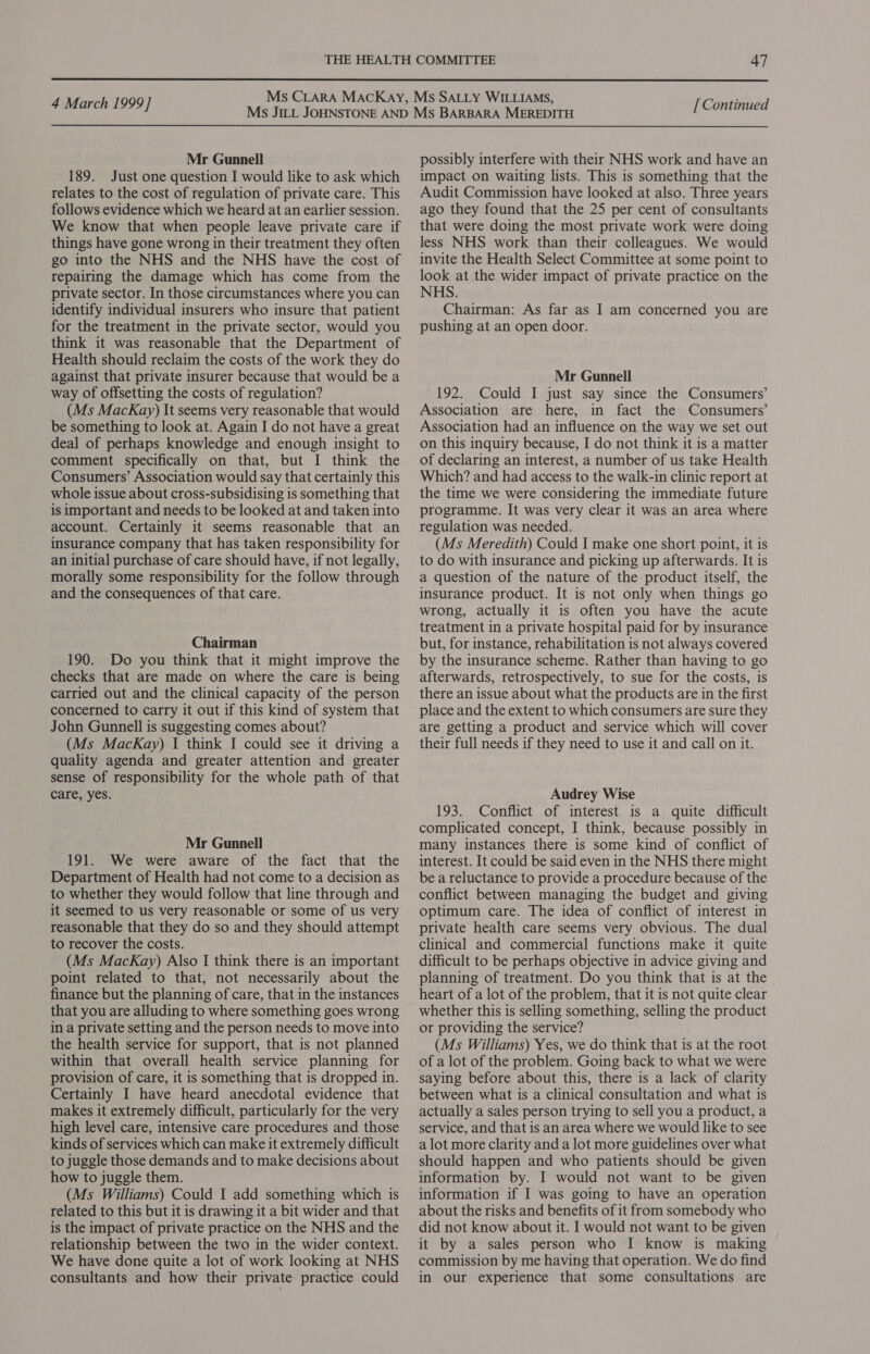  4 March 1999] Mr Gunnell 189. Just one question I would like to ask which relates to the cost of regulation of private care. This follows evidence which we heard at an earlier session. We know that when people leave private care if things have gone wrong in their treatment they often go into the NHS and the NHS have the cost of repairing the damage which has come from the private sector. In those circumstances where you can identify individual insurers who insure that patient for the treatment in the private sector, would you think it was reasonable that the Department of Health should reclaim the costs of the work they do against that private insurer because that would be a way of offsetting the costs of regulation? (Ms MacKay) It seems very reasonable that would be something to look at. Again I do not have a great deal of perhaps knowledge and enough insight to comment specifically on that, but I think the Consumers’ Association would say that certainly this whole issue about cross-subsidising is something that is important and needs to be looked at and taken into account. Certainly it seems reasonable that an insurance company that has taken responsibility for an initial purchase of care should have, if not legally, morally some responsibility for the follow through and the consequences of that care. Chairman 190. Do you think that it might improve the checks that are made on where the care is being carried out and the clinical capacity of the person concerned to carry it out if this kind of system that John Gunnell is suggesting comes about? (Ms MacKay) I think I could see it driving a quality agenda and greater attention and greater sense of responsibility for the whole path of that care, yes. Mr Gunnell 191. We were aware of the fact that the Department of Health had not come to a decision as to whether they would follow that line through and it seemed to us very reasonable or some of us very reasonable that they do so and they should attempt to recover the costs. (Ms MacKay) Also I think there is an important point related to that, not necessarily about the finance but the planning of care, that in the instances that you are alluding to where something goes wrong in a private setting and the person needs to move into the health service for support, that is not planned within that overall health service planning for provision of care, it is something that is dropped in. Certainly I have heard anecdotal evidence that makes it extremely difficult, particularly for the very high level care, intensive care procedures and those kinds of services which can make it extremely difficult to juggle those demands and to make decisions about how to juggle them. (Ms Williams) Could I add something which is related to this but it is drawing it a bit wider and that is the impact of private practice on the NHS and the relationship between the two in the wider context. We have done quite a lot of work looking at NHS consultants and how their private practice could [ Continued possibly interfere with their NHS work and have an impact on waiting lists. This is something that the Audit Commission have looked at also. Three years ago they found that the 25 per cent of consultants that were doing the most private work were doing less NHS work than their colleagues. We would invite the Health Select Committee at some point to look at the wider impact of private practice on the NHS. Chairman: As far as I am concerned you are pushing at an open door. Mr Gunnell 192. Could I just say since the Consumers’ Association are here, in fact the Consumers’ Association had an influence on the way we set out on this inquiry because, I do not think it is a matter of declaring an interest, a number of us take Health Which? and had access to the walk-in clinic report at the time we were considering the immediate future programme. It was very clear it was an area where regulation was needed. (Ms Meredith) Could I make one short point, it is to do with insurance and picking up afterwards. It is a question of the nature of the product itself, the insurance product. It is not only when things go wrong, actually it is often you have the acute treatment in a private hospital paid for by insurance but, for instance, rehabilitation is not always covered by the insurance scheme. Rather than having to go afterwards, retrospectively, to sue for the costs, is there an issue about what the products are in the first place and the extent to which consumers are sure they are getting a product and service which will cover their full needs if they need to use it and call on it. Audrey Wise 193. Conflict of interest is a quite difficult complicated concept, I think, because possibly in many instances there is some kind of conflict of interest. It could be said even in the NHS there might be a reluctance to provide a procedure because of the conflict between managing the budget and giving optimum care. The idea of conflict of interest in private health care seems very obvious. The dual clinical and commercial functions make it quite difficult to be perhaps objective in advice giving and planning of treatment. Do you think that is at the heart of a lot of the problem, that it is not quite clear whether this is selling something, selling the product or providing the service? (Ms Williams) Yes, we do think that is at the root of a lot of the problem. Going back to what we were saying before about this, there is a lack of clarity between what is a clinical consultation and what is actually a sales person trying to sell you a product, a service, and that is an area where we would like to see a lot more clarity and a lot more guidelines over what should happen and who patients should be given information by. I would not want to be given information if I was going to have an operation about the risks and benefits of it from somebody who did not know about it. I would not want to be given it by a sales person who I know is making commission by me having that operation. We do find in our experience that some consultations are