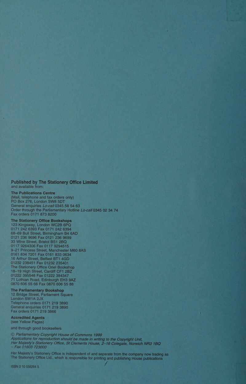 Published by The Stationery Office Limited and available from: The Publications Centre (Mail, telephone and fax orders only) PO Box 276, London SW8 5DT General enquiries Lo-cal/ 0345 58 54 63 Order through the Parliamentary Hotline Lo-cal/ 0345 02 34 74 Fax orders 0171 873 8200 The Stationery Office Bookshops 123 Kingsway, London WC2B 6PQ 0171 242 6393 Fax 0171 242 6394 68-69 Bull Street, Birmingham B4 6AD 0121 236 9696 Fax 0121 236 9699 33 Wine Street, Bristol BS1 2BQ 0117 9264306 Fax 0117 9294515 9-21 Princess Street, Manchester M60 8AS 0161 834 7201 Fax 0161 833 0634 16 Arthur Street, Belfast BT1 4GD 01232 238451 Fax 01232 235401 The Stationery Office Oriel Bookshop 18-19 High Street, Cardiff CF1 2BZ 01222 395548 Fax 01222 384347 71 Lothian Road, Edinburgh EH3 9AZ 0870 606 55 66 Fax 0870 606 55 88 The Parliamentary Bookshop 12 Bridge Street, Parliament Square London SW1A 2JX Telephone orders 0171 219 3890 General enquiries 0171 219 3890 Fax orders 0171 219 3866 Accredited Agents (see Yellow Pages) and through good booksellers © Parliamentary Copyright House of Commons 1999 Applications for reproduction should be made in writing to the Copyright Unit, Her Majesty's Stationery Office, St Clements House, 2-16 Colegate, Norwich NR3 1BQ — Fax 01603 723000 Her Majesty’s Stationery Office is independent of and separate from the company now trading as The Stationery Office Ltd., which is responsible for printing and publishing House publications fe ISBN 0 10 556264 5