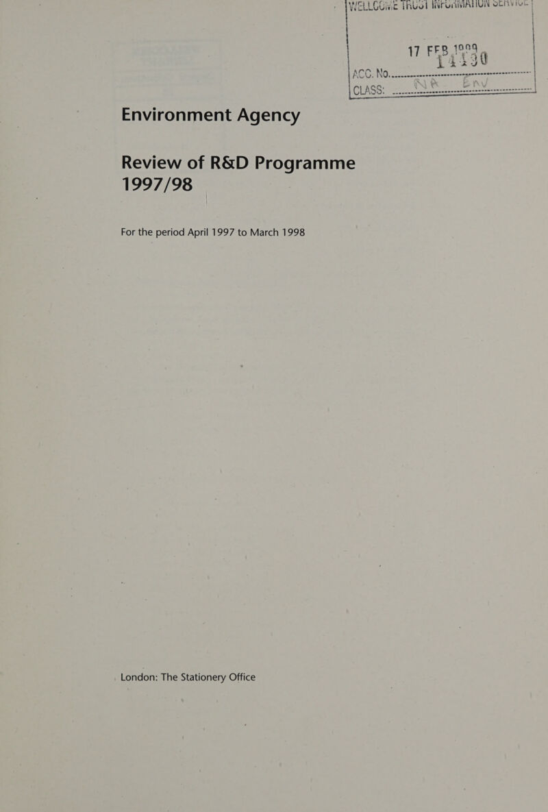 WELLOUivic PRUOT TAPGATIATIUN SERV ioe | 17 FEB ISS Laiigy ACC: NO. .nvocenconscecssennnsenagpensnranencnnrenrase |  Environment Agency Review of R&amp;D Programme 1997/98 For the period April 1997 to March 1998 London: The Stationery Office