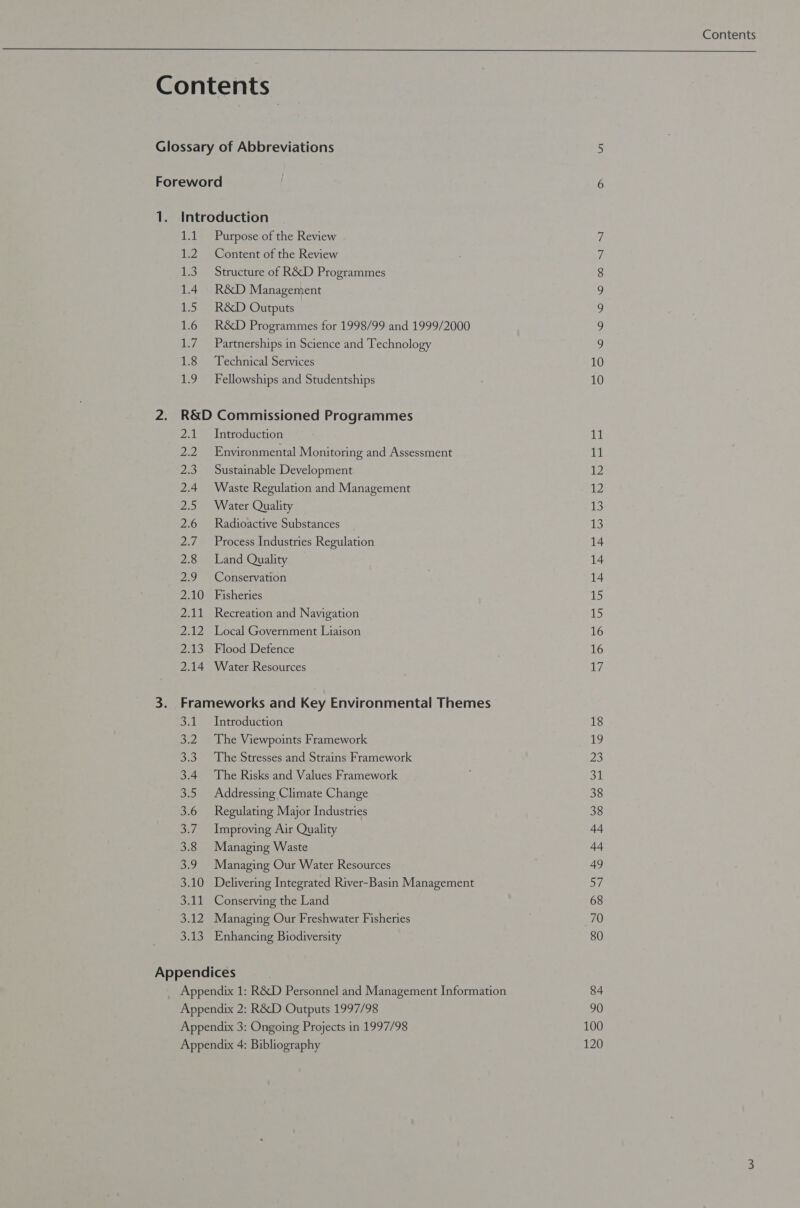 14 12 UES) 1.4 TS 1.6 ey, 1.8 1.9 Purpose of the Review Content of the Review Structure of R&amp;D Programmes R&amp;D Management R&amp;D Outputs R&amp;D Programmes for 1998/99 and 1999/2000 Partnerships in Science and Technology Technical Services Fellowships and Studentships mel oe: 23 2.4 25 2.6 PRS 2.8 ao 2.10 Zell pm) Ae 2.14 Introduction Environmental Monitoring and Assessment Sustainable Development Waste Regulation and Management Water Quality Radioactive Substances Process Industries Regulation Land Quality Conservation Fisheries Recreation and Navigation Local Government Liaison Flood Defence Water Resources 3.1 Introduction 3.2 The Viewpoints Framework 3.3. The Stresses and Strains Framework 3.4. The Risks and Values Framework 3.5 Addressing Climate Change 3.6 Regulating Major Industries 3.7. Improving Air Quality 3.8 Managing Waste 3.9 Managing Our Water Resources 3.10 Delivering Integrated River-Basin Management 3.11 Conserving the Land 3.12 Managing Our Freshwater Fisheries 3.13. Enhancing Biodiversity Appendices NO NG NOUNS «100. SP ST 10 10 2h Ly 12 12 13 13 14 14 14 15 15 16 16 Ty 18 19 23 31 38 38 44 44 49 57 68 70 80 84 90 100 120 Contents 