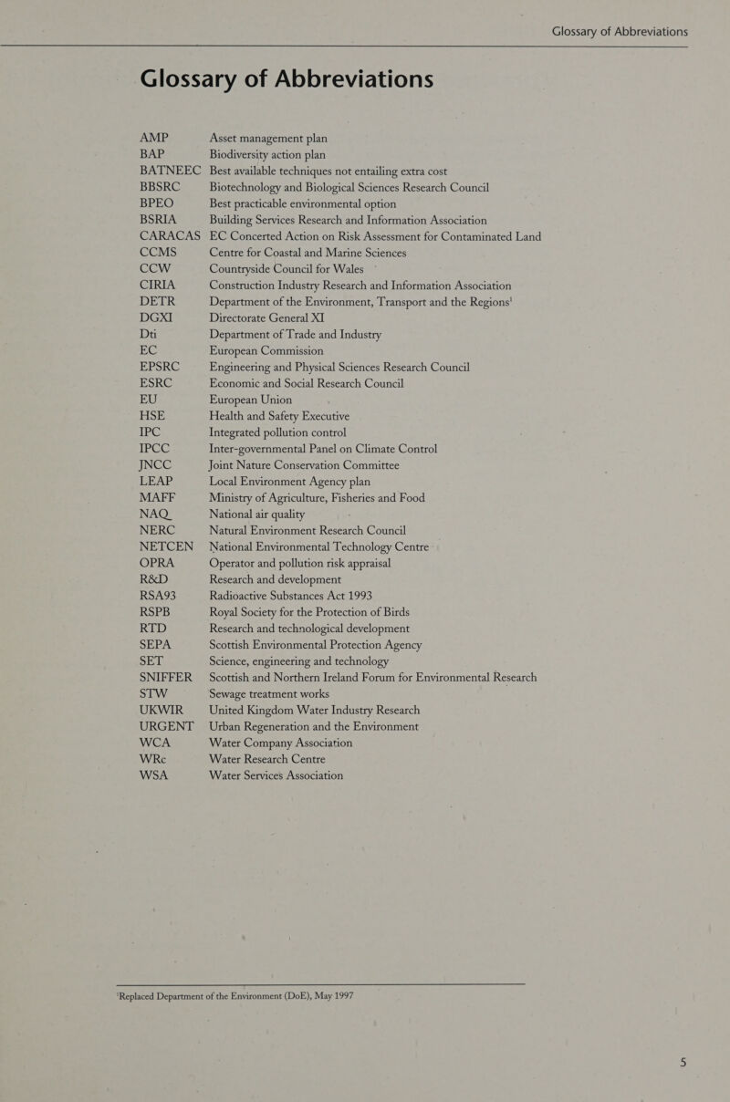 Glossary of Abbreviations AMP BAP BATNEEC BBSRC BPEO BSRIA CARACAS CCMS CCW CIRIA DETR DGxI Dt EC EPSRC ESRC EU HSE TPC IPCC INGE LEAP MAFF NAQ_ NERC NETCEN OPRA R&amp;D RSA93 RSPB RTD SEPA SET SNIFFER STW UKWIR URGENT WCA WRc WSA Asset management plan Biodiversity action plan Best available techniques not entailing extra cost Biotechnology and Biological Sciences Research Council Best practicable environmental option Building Services Research and Information Association EC Concerted Action on Risk Assessment for Contaminated Land Centre for Coastal and Marine Sciences Countryside Council for Wales Construction Industry Research and Information Association Department of the Environment, Transport and the Regions’ Directorate General XI Department of Trade and Industry European Commission Engineering and Physical Sciences Research Council Economic and Social Research Council European Union Health and Safety Executive Integrated pollution control Inter-governmental Panel on Climate Control Joint Nature Conservation Committee Local Environment Agency plan Ministry of Agriculture, Fisheries and Food National air quality Natural Environment Research Council National Environmental Technology Centre Operator and pollution risk appraisal Research and development Radioactive Substances Act 1993 Royal Society for the Protection of Birds Research and technological development Scottish Environmental Protection Agency Science, engineering and technology Scottish and Northern Ireland Forum for Environmental Research Sewage treatment works United Kingdom Water Industry Research Urban Regeneration and the Environment Water Company Association Water Research Centre Water Services Association
