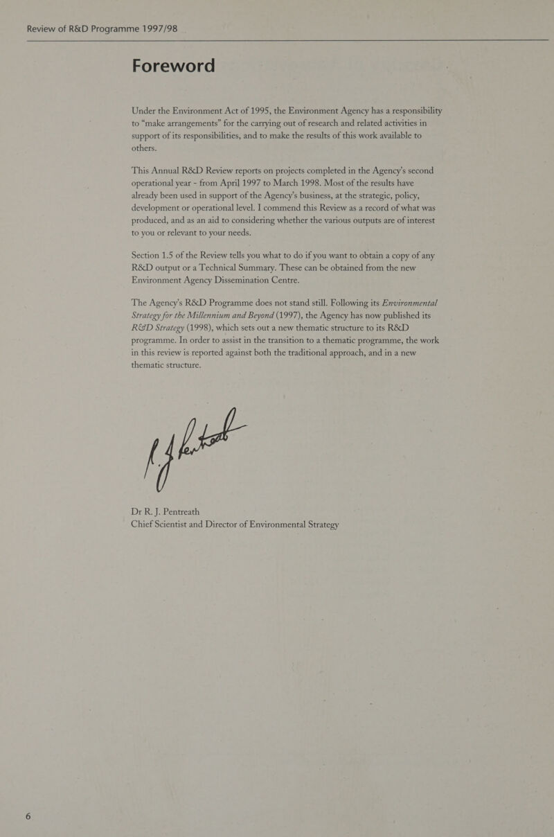 Review of R&amp;D Programme 1997/98 Foreword Under the Environment Act of 1995, the Environment Agency has a responsibility to “make arrangements” for the carrying out of research and related activities in support of its responsibilities, and to make the results of this work available to others. This Annual R&amp;D Review reports on projects completed in the Agency’s second operational year - from April 1997 to March 1998. Most of the results have already been used in support of the Agency’s business, at the strategic, policy, development or operational level. 1 commend this Review as a record of what was produced, and as an aid to considering whether the various outputs are of interest to you or relevant to your needs. Section 1.5 of the Review tells you what to do if you want to obtain a copy of any R&amp;D output or a Technical Summary. These can be obtained from the new Environment Agency Dissemination Centre. The Agency’s R&amp;D Programme does not stand still. Following its Environmental Strategy for the Millennium and Beyond (1997), the Agency has now published its R&amp;D Strategy (1998), which sets out a new thematic structure to its R&amp;D programme. In order to assist in the transition to a thematic programme, the work in this review is reported against both the traditional approach, and in a new thematic structure. Dr R. J. Pentreath Chief Scientist and Director of Environmental Strategy