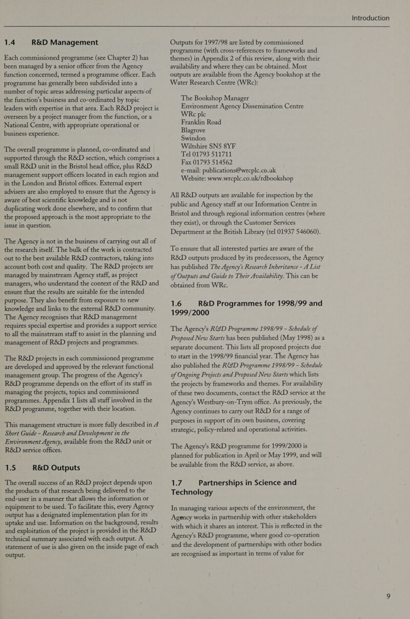1.4 R&D Management Each commissioned programme (see Chapter 2) has been managed by a senior officer from the Agency function concerned, termed a programme officer. Each programme has generally been subdivided into a number of topic areas addressing particular aspects’ of the function’s business and co-ordinated by topic leaders with expertise in that area. Each R&D project is overseen by a project manager from the function, or a National Centre, with appropriate operational or business experience. The overall programme is planned, co-ordinated and supported through the R&D section, which comprises a small R&D unit in the Bristol head office, plus R&D management support officers located in each region and in the London and Bristol offices. External expert advisers are also employed to ensure that the Agency is aware of best scientific knowledge and is not duplicating work done elsewhere, and to confirm that the proposed approach is the most appropriate to the issue in question. The Agency is not in the business of carrying out all of the research itself. The bulk of the work is contracted out to the best available R&D contractors, taking into account both cost and quality. The R&D projects are managed by mainstream Agency staff, as project managers, who understand the context of the R&D and ensure that the results are suitable for the intended purpose. They also benefit from exposure to new knowledge and links to the external R&D community. The Agency recognises that R&D management requires special expertise and provides a support service to all the mainstream staff to assist in the planning and management of R&D projects and programmes. The R&D projects in each commissioned programme are developed and approved by the relevant functional management group. The progress of the Agency’s R&D programme depends on the effort of its staff in managing the projects, topics and commissioned programmes. Appendix 1 lists all staff involved in the R&D programme, together with their location. This management structure is more fully described in 4 Short Guide - Research and Development in the Environment Agency, available from the R&D unit or R&D service offices. 1.5 R&D Outputs The overall success of an R&D project depends upon the products of that research being delivered to the end-user in a manner that allows the information or equipment to be used. To facilitate this, every Agency output has a designated implementation plan for its uptake and use. Information on the background, results technical summary associated with each output. A output. Introduction Outputs for 1997/98 are listed by commissioned programme (with cross-references to frameworks and themes) in Appendix 2 of this review, along with their availability and where they can be obtained. Most outputs are available from the Agency bookshop at the Water Research Centre (WRc): The Bookshop Manager Environment Agency Dissemination Centre WERc ple Franklin Road Blagrove Swindon Wiltshire SN5 8YF el 01793 511711 Fax 01793 514562 e-mail: publications@wrcple.co.uk Website: www.wrcplc.co.uk/rdbookshop All R&D outputs are available for inspection by the public and Agency staff at our Information Centre in Bristol and through regional information centres (where they exist), or through the Customer Services Department at the British Library (tel 01937 546060). To ensure that all interested parties are aware of the R&D outputs produced by its predecessors, the Agency has published The Agency’s Research Inheritance - A List of Outputs and Guide to Their Availability. This can be obtained from WRc. 1.6 R&D Programmes for 1998/99 and 1999/2000 The Agency’s R&SD Programme 1998/99 - Schedule of Proposed New Starts has been published (May 1998) as a separate document. This lists all proposed projects due to start in the 1998/99 financial year. The Agency has also published the R&SD Programme 1998/99 - Schedule of Ongoing Projects and Proposed New Starts which lists the projects by frameworks and themes. For availability of these two documents, contact the R&D service at the Agency’s Westbury-on-Trym office. As previously, the Agency continues to carry out R&D for a range of purposes in support of its own business, covering strategic, policy-related and operational activities. The Agency’s R&D programme for 1999/2000 is planned for publication in April or May 1999, and will be available from the R&D service, as above. Li7 Partnerships in Science and Technology In managing various aspects of the environment, the Agency works in partnership with other stakeholders with which it shares an interest. This is reflected in the Agency’s R&D programme, where good co-operation and the development of partnerships with other bodies are recognised as important in terms of value for