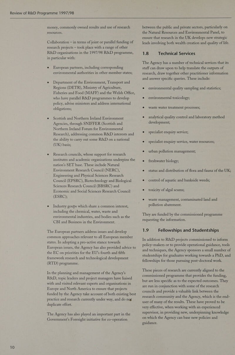 money, commonly owned results and use of research © resources. Collaboration — in terms of joint or parallel funding of research projects — took place with a range of other R&D organisations in the 1997/98 R&D programme, in particular with: e European partners, including corresponding environmental authorities in other member states; e Department of the Environment, Transport and Regions (DETR), Ministry of Agriculture, Fisheries and Food (MAFF) and the Welsh Office, who have parallel R&D programmes to develop policy, advise ministers and address international obligations; e Scottish and Northern Ireland Environment Agencies, through SNIFFER (Scottish and Northern Ireland Forum for Environmental Research), addressing common R&D interests and the ability to carry out some R&D on a national (UK) basis; e Research councils, whose support for research institutes and academic organisations underpins the nation’s SET base. These include Natural Environment Research Council (NERC), Engineering and Physical Sciences Research Council (EPSRC), Biotechnology and Biological Sciences Research Council (BBSRC) and Economic and Social Sciences Research Council (ESRC); e Industry goups which share a common interest, including the chemical, water, waste and environmental industries, and bodies such as the CBI and Business in the Environment. The European partners address issues and develop common approaches relevant to all European member states. In adopting a pro-active stance towards European issues, the Agency has also provided advice to the EC on priorities for the EU’s fourth and fifth framework research and technological development (RTD) programme. In the planning and management of the Agency’s R&D, topic leaders and project managers have liaised with and visited relevant experts and organisations in Europe and North America to ensure that projects funded by the Agency take account of both existing best practice and research currently under way, and do nat duplicate effort. The Agency has also played an important part in the Government’s Foresight initiative for co-operation between the public and private sectors, particularly on the Natural Resources and Environmental Panel, to ensure that research in the UK develops new strategic leads involving both wealth creation and quality of life. 1.8 Technical Services The Agency has a number of technical services that its staff can draw upon to help translate the outputs of research, draw together other practitioner information and answer specific queries. These include: e environmental quality sampling and statistics; e environmental toxicology; @ waste water treatment Processes, development, e specialist enquiry service; e specialist enquiry service, water resources; e urban pollution management, e freshwater biology; e status and distribution of flora and fauna of the UK; e control of aquatic and bankside weeds; e toxicity of algal scums; ¢ waste management, contaminated land and pollution abatement. They are funded by the commissioned programme requesting the information. 1.9 Fellowships and Studentships In addition to R&D projects commissioned to inform policy-makers or to provide operational guidance, tools and techniques, the Agency sponsors a small number of studentships for graduates working towards a PhD, and fellowships for those pursuing post-doctoral work. These pieces of research are currently aligned to the commissioned programme that provides the funding, but are less specific as to the expected outcomes. They are run in conjunction with some of the research councils and provide a valuable link between the research community and the Agency, which is the end- user of many of the results. These have proved to be very effective, when working with an experienced supervisor, in providing new, underpinning knowledge on which the Agency can base new policies and guidance.
