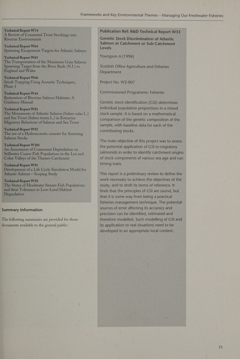 Technical Report W74 A Review of Consented Trout Stockings into Riverine Environments Technical Report W64 Spawning Escapement Targets for Atlantic Salmon Technical Report W65 The Transportation of the Maximum Gain Salmon Spawning Target from the River Bush (N.I.) to England and Wales Technical Report W66 Smolt Trapping Using Acoustic Techniques, Phase 1 Technical Report W44 Restoration of Riverine Salmon Habitats: A Guidance Manual ‘Technical Report W81 The Movements of Atlantic Salmon (Salmo salar L.) and Sea Trout (Salmo trutta L.) in Estuarine Migratory Behaviour of Salmon and Sea Trout Technical Report W92 The use of a Hydroacoustic counter for Assessing Salmon Stocks Technical Report W101 An Assessment of Cormorant Depredation on Stillwater Coarse Fish Populations in the Lea and Colne Valleys of the Thames Catchment d Technical Report W91 Development of a Life Cycle Simulation Model for Atlantic Salmon — Scoping Study Technical Report W58 The Status of Headwater Stream Fish Populations and their Tolerance to Low-Level Habitat Degradation Summary Information The following summaries are provided for those documents available to the general public: Publication Ref: R&amp;D Technical Report W33 Genetic Stock Discrimination of Atlantic Salmon at Catchment or Sub-Catchment Levels Youngson A (1996) Scottish Office Agriculture and Fisheries Department Project No. W2-007 Commissioned Programme: Fisheries Genetic stock identification (GSI) determines individual population proportions in a mixed stock sample. It is based on a mathematical comparison of the genetic composition of the sample, with baseline data for each of the contributing stocks. The main objective of this project was to assess the potential application of GSI to migratory salmonids in order to identify catchment origins of stock components of various sea age and run timing traits. This report is a preliminary review to define the work necessary to achieve the objectives of the study, and to draft its terms of reference. It finds that the principles of GSI are sound, but that it is some way from being a practical fisheries management technique. The potential sources of error affecting its accuracy and precision can be identified, estimated and therefore modelled. Such modelling of GSI and its application to real situations need to be developed in an appropriate local context.