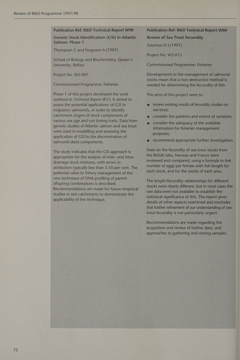 Thompson C and Ferguson A (1997) School of Biology and Biochemistry, Queen’s outlined in Technical Report W33. It aimed to assess the potential applications of GSI to migratory salmonids, in order to identify catchment origins of stock components of various sea age and run timing traits. Data from were used in modelling and assessing the application of GSI to the discrimination of salmonid stock components. The study indicates that the GSI approach is appropriate for the analysis of inter- and intra- drainage stock mixtures, with errors in attribution typically less than 5-10 per cent. The potential value to fishery management of the new technique of DNA profiling of parent- offspring combinations is described. Recommendations are made for future empirical studies in test catchments to demonstrate the applicability of the technique. Solomon D J (1997) stocks mean that a non-destructive method is @ review existing results of fecundity studies on sea trout; @ consider the patterns and extent of variation; @ consider the adequacy of the available information for fisheries management purposes; @ recommend appropriate further investigation. Data on the fecundity of sea trout stocks from the British Isles, Norway and France were reviewed and compared, using a formula to link number of eggs per female with fish length for each stock, and for the stocks of each area. The length/fecundity relationships for different stocks were clearly different, but in most cases the raw data were not available to establish the statistical significance of this. The report gives details of other aspects examined and concludes that further refinement of our understanding of sea trout fecundity is not particularly urgent. Recommendations are made regarding the acquisition and review of further data, and approaches to gathering and storing samples.