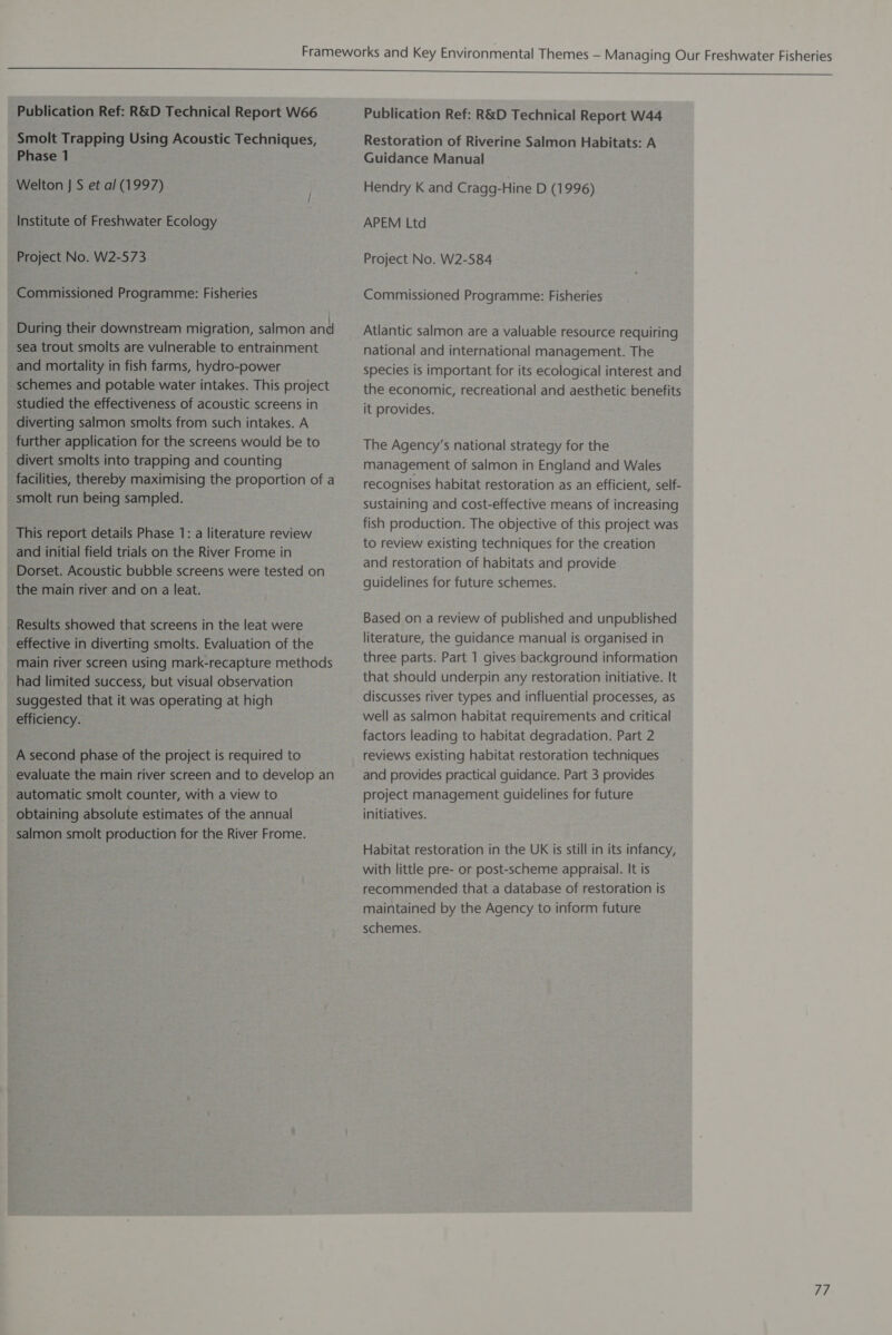 Smolt Trapping Using Acoustic Techniques, Phase 1 Welton J S et al (1997) Institute of Freshwater Ecology Project No. W2-573 Commissioned Programme: Fisheries During their downstream migration, salmon and sea trout smolts are vulnerable to entrainment and mortality in fish farms, hydro-power schemes and potable water intakes. This project studied the effectiveness of acoustic screens in diverting salmon smolts from such intakes. A further application for the screens would be to divert smolts into trapping and counting facilities, thereby maximising the proportion of a smolt run being sampled. This report details Phase 1: a literature review and initial field trials on the River Frome in Dorset. Acoustic bubble screens were tested on the main river and on a leat. Results showed that screens in the leat were effective in diverting smolts. Evaluation of the main river screen using mark-recapture methods had limited success, but visual observation suggested that it was operating at high efficiency. A second phase of the project is required to evaluate the main river screen and to develop an automatic smolt counter, with a view to obtaining absolute estimates of the annual salmon smolt production for the River Frome. Restoration of Riverine Salmon Habitats: A Guidance Manual Hendry K and Cragg-Hine D (1996) APEM Ltd Project No. W2-584 Commissioned Programme: Fisheries Atlantic salmon are a valuable resource requiring national and international management. The species is important for its ecological interest and the economic, recreational and aesthetic benefits it provides. The Agency’s national strategy for the management of salmon in England and Wales recognises habitat restoration as an efficient, self- sustaining and cost-effective means of increasing fish production. The objective of this project was to review existing techniques for the creation and restoration of habitats and provide guidelines for future schemes. Based on a review of published and unpublished literature, the guidance manual is organised in three parts. Part 1 gives background information that should underpin any restoration initiative. It discusses river types and influential processes, as well as salmon habitat requirements and critical factors leading to habitat degradation. Part 2 reviews existing habitat restoration techniques and provides practical guidance. Part 3 provides project management guidelines for future initiatives. Habitat restoration in the UK is still in its infancy, with little pre- or post-scheme appraisal. It is recommended that a database of restoration is maintained by the Agency to inform future schemes. 47