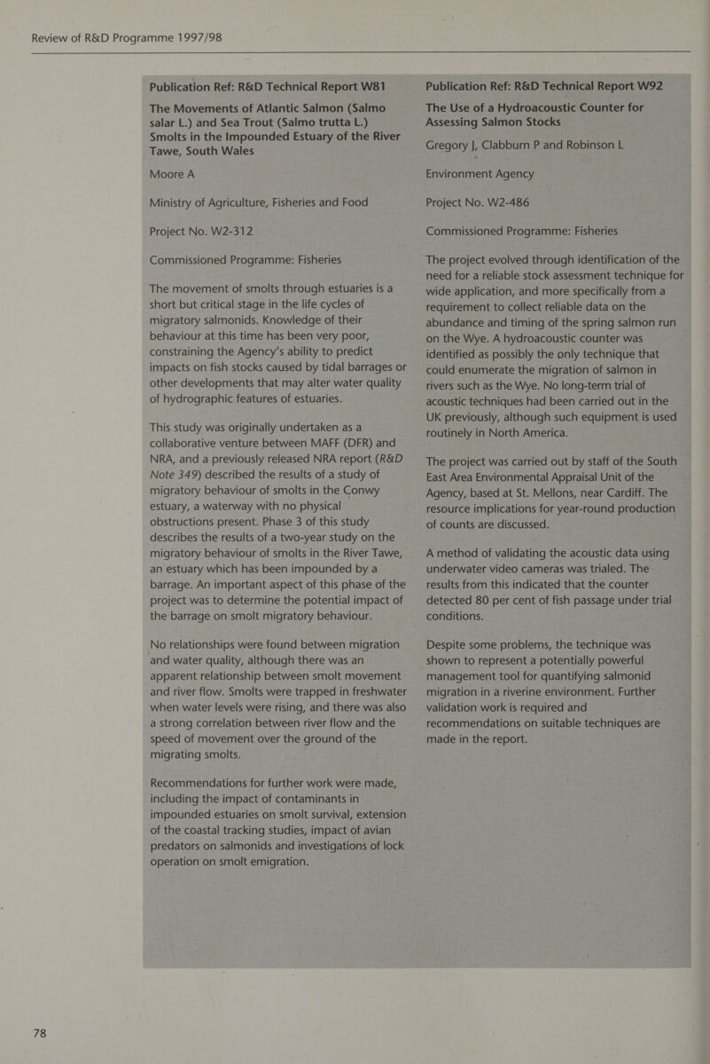 78 Publication Ref: R&D Technical Report W81 The Movements of Atlantic Salmon (Salmo salar L.) and Sea Trout (Salmo trutta L.) Smolts in the Impounded Estuary of the River Tawe, South Wales Moore A Ministry of Agriculture, Fisheries and Food Project No. W2-312 Commissioned Programme: Fisheries The movement of smolts through estuaries is a short but critical stage in the life cycles of migratory salmonids. Knowledge of their behaviour at this time has been very poor, constraining the Agency’s ability to predict impacts on fish stocks caused by tidal barrages or other developments that may alter water quality of hydrographic features of estuaries. This study was originally undertaken as a collaborative venture between MAFF (DFR) and NRA, and a previously released NRA report (R&D Note 349) described the results of a study of migratory behaviour of smolts in the Conwy estuary, a waterway with no physical obstructions present. Phase 3 of this study describes the results of a two-year study on the migratory behaviour of smolts in the River Tawe, an estuary which has been impounded by a barrage. An important aspect of this phase of the project was to determine the potential impact of the barrage on smolt migratory behaviour. No relationships were found between migration and water quality, although there was an - apparent relationship between smolt movement and river flow. Smolts were trapped in freshwater when water levels were rising, and there was also a strong correlation between river flow and the speed of movement over the ground of the migrating smolts. Recommendations for further work were made, including the impact of contaminants in impounded estuaries on smolt survival, extension of the coastal tracking studies, impact of avian predators on salmonids and investigations of lock operation on smolt emigration. Publication Ref: R&D Technical Report W92 The Use of a Hydroacoustic Counter for Assessing Salmon Stocks Gregory J, Clabburn P and Robinson L Environment Agency Project No. W2-486 Commissioned Programme: Fisheries The project evolved through identification of the need for a reliable stock assessment technique for wide application, and more specifically from a requirement to collect reliable data on the abundance and timing of the spring salmon run on the Wye. A hydroacoustic counter was identified as possibly the only technique that could enumerate the migration of salmon in rivers such as the Wye. No long-term trial of acoustic techniques had been carried out in the UK previously, although such equipment is used routinely in North America. The project was carried out by staff of the South East Area Environmental Appraisal Unit of the Agency, based at St. Mellons, near Cardiff. The resource implications for year-round production of counts are discussed. A method of validating the acoustic data using underwater video cameras was trialed. The results from this indicated that the counter detected 80 per cent of fish passage under trial conditions. Despite some problems, the technique was shown to represent a potentially powerful management tool for quantifying salmonid migration in a riverine environment. Further validation work is required and recommendations on suitable techniques are made in the report.