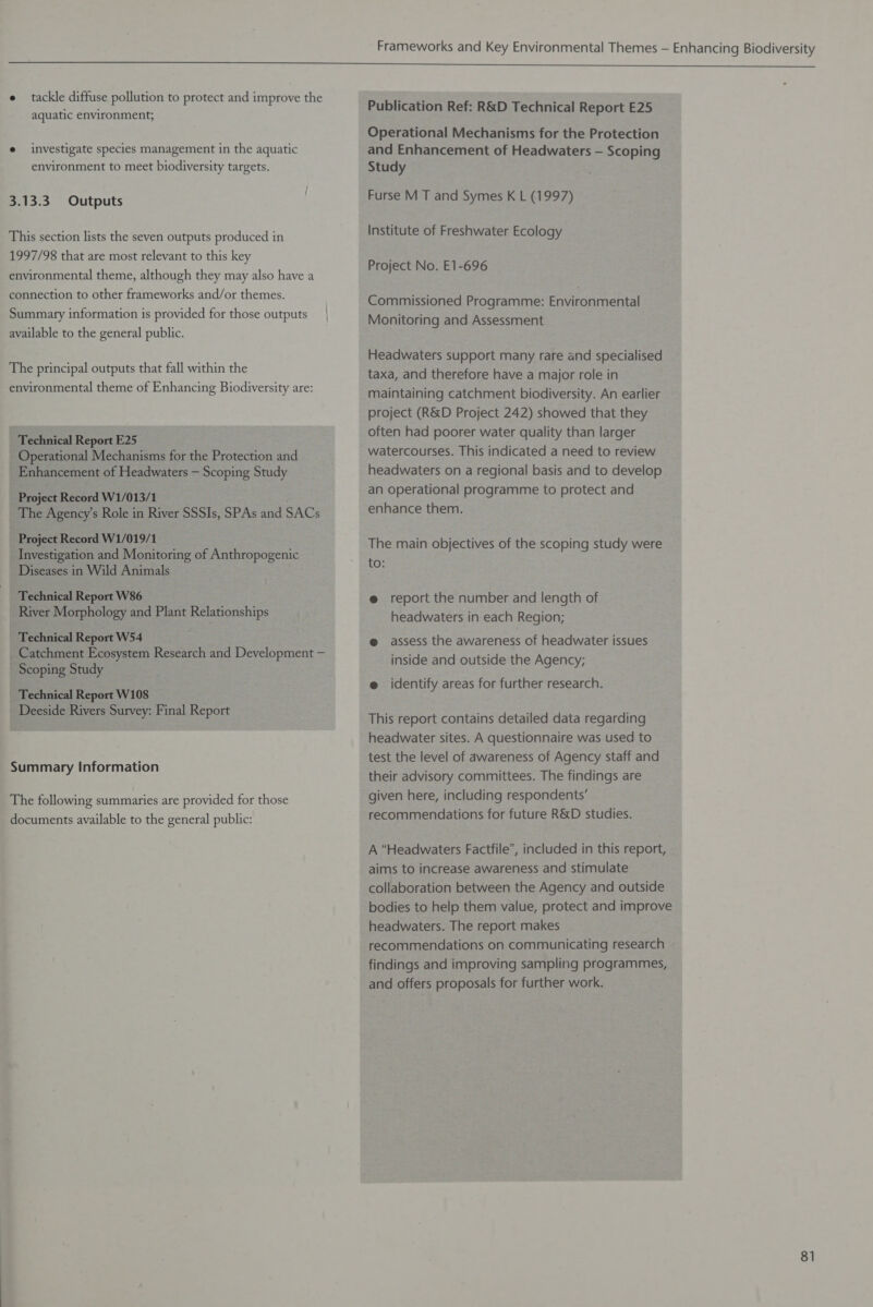 e tackle diffuse pollution to protect and improve the aquatic environment; e investigate species management in the aquatic environment to meet biodiversity targets. 3.13.3 Outputs This section lists the seven outputs produced in 1997/98 that are most relevant to this key environmental theme, although they may also have a connection to other frameworks and/or themes. Summary information is provided for those outputs available to the general public. The principal outputs that fall within the environmental theme of Enhancing Biodiversity are: Technical Report E25 Operational Mechanisms for the Protection and Enhancement of Headwaters — Scoping Study Project Record W1/013/1 The Agency’s Role in River SSSIs, SPAs and SACs Project Record W1/019/1 Investigation and Monitoring of Anthropogenic Diseases in Wild Animals Technical Report W86 River Morphology and Plant Relationships Technical Report W54 _ Catchment Ecosystem Research and Development — - Scoping Study Technical Report W108 Deeside Rivers Survey: Final Report Summary Information The following summaries are provided for those documents available to the general public: Publication Ref: R&D Technical Report E25 Operational Mechanisms for the Protection and Enhancement of Headwaters — Scoping Study Furse M T and Symes K L (1997) Institute of Freshwater Ecology Project No. E1-696 Commissioned Programme: Environmental Monitoring and Assessment Headwaters support many rare and specialised taxa, and therefore have a major role in maintaining catchment biodiversity. An earlier project (R&D Project 242) showed that they often had poorer water quality than larger watercourses. This indicated a need to review headwaters on a regional basis and to develop an operational programme to protect and enhance them. The main objectives of the scoping study were to: @ report the number and length of headwaters in each Region; @ assess the awareness of headwater issues inside and outside the Agency; e identify areas for further research. This report contains detailed data regarding headwater sites. A questionnaire was used to test the level of awareness of Agency staff and their advisory committees. The findings are given here, including respondents’ recommendations for future R&D studies. A “Headwaters Factfile”, included in this report, aims to increase awareness and stimulate collaboration between the Agency and outside bodies to help them value, protect and improve headwaters. The report makes recommendations on communicating research - findings and improving sampling programmes, and offers proposals for further work.