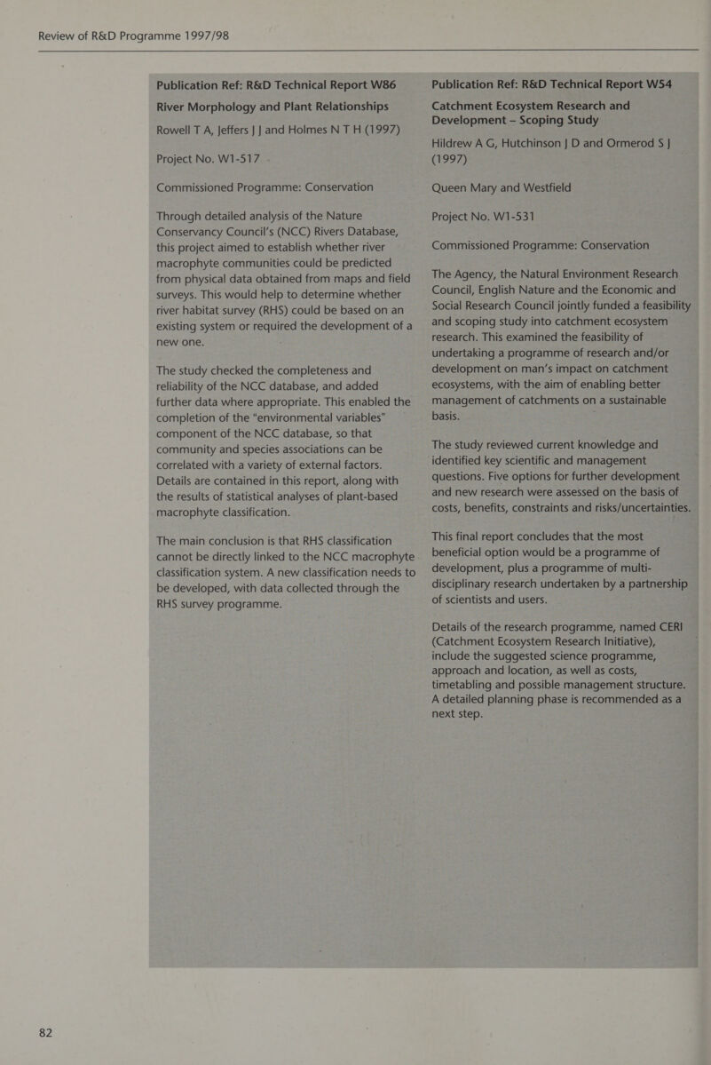  82 Publication Ref: R&amp;D Technical Report W86 River Morphology and Plant Relationships Rowell T A, Jeffers | |} and Holmes N T H (1997) Project No. W1-517 Commissioned Programme: Conservation Through detailed analysis of the Nature Conservancy Council’s (NCC) Rivers Database, this project aimed to establish whether river macrophyte communities could be predicted from physical data obtained from maps and field surveys. This would help to determine whether river habitat survey (RHS) could be based on an existing system or required the development of a new one. The study checked the completeness and reliability of the NCC database, and added further data where appropriate. This enabled the completion of the “environmental variables” component of the NCC database, so that community and species associations can be correlated with a variety of external factors. Details are contained in this report, along with the results of statistical analyses of plant-based macrophyte classification. The main conclusion is that RHS classification cannot be directly linked to the NCC macrophyte classification system. A new classification needs to be developed, with data collected through the RHS survey programme. Publication Ref: R&amp;D Technical Report W54 Catchment Ecosystem Research and Development - Scoping Study Hildrew A G, Hutchinson J] D and Ormerod S | (1997) Queen Mary and Westfield Project No. W1-531 Commissioned Programme: Conservation The Agency, the Natural Environment Research Council, English Nature and the Economic and Social Research Council jointly funded a feasibility and scoping study into catchment ecosystem research. This examined the feasibility of undertaking a programme of research and/or development on man’s impact on catchment ecosystems, with the aim of enabling better management of catchments on a sustainable basis. ; The study reviewed current knowledge and identified key scientific and management questions. Five options for further development and new research were assessed on the basis of costs, benefits, constraints and risks/uncertainties. This final report concludes that the most beneficial option would be a programme of development, plus a programme of multi- disciplinary research undertaken by a partnership of scientists and users. Details of the research programme, named CERI (Catchment Ecosystem Research Initiative), include the suggested science programme, approach and location, as well as costs, timetabling and possible management structure. A detailed planning phase is recommended as a next step.