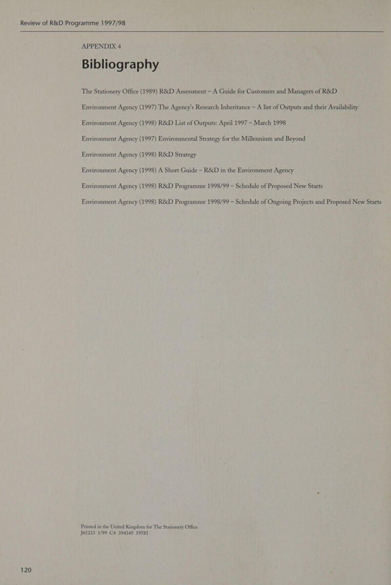 APPENDIX 4 Bibliography The Stationery Office (1989) R&amp;D Assessment — A Guide for Customers and Managers of R&amp;D Environment Agency (1997) The Agency’s Research Inheritance — A list of Outputs and their Availability Environment Agency (1998) R&amp;D List of Outputs: April 1997 — March 1998 Environment Agency (1997) Environmental Strategy for the Millennium and Beyond Environment Agency (1998) R&amp;D Strategy Environment Agency (1998) A Short Guide — R&amp;D in the Environment Agency Environment Agency (1998) R&amp;D Programme 1998/99 — Schedule of Proposed New Starts Environment Agency (1998) R&amp;D Programme 1998/99 — Schedule of Ongoing Projects and Proposed New Starts Printed in the United Kingdom for The Stationery Office J65233 1/99 C4 394345 19585