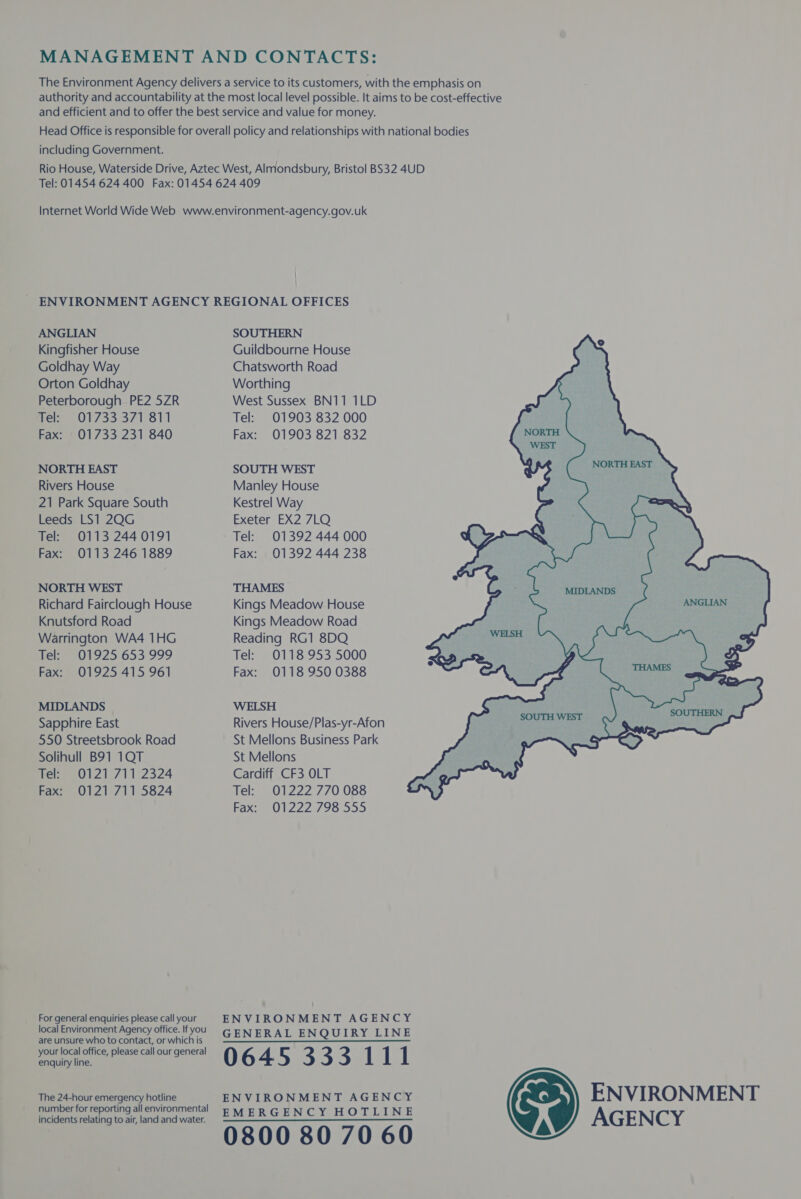 MANAGEMENT AND CONTACTS: The Environment Agency delivers a service to its customers, with the emphasis on authority and accountability at the most local level possible. It aims to be cost-effective and efficient and to offer the best service and value for money. Head Office is responsible for overall policy and relationships with national bodies including Government. Rio House, Waterside Drive, Aztec West, Almondsbury, Bristol BS32 4UD Tel: 01454 624 400 Fax: 01454 624 409 Internet World Wide Web www.environment-agency.gov.uk | ENVIRONMENT AGENCY REGIONAL OFFICES ANGLIAN SOUTHERN Kingfisher House Guildbourne House Goldhay Way Chatsworth Road Orton Goldhay Worthing Peterborough PE2 5ZR Tel: 01733 371 811 Fax: 01733 231 840 NORTH EAST SOUTH WEST eae Rivers House Manley House 21 Park Square South Kestrel Way Leeds LS1 2QG Tel: 0113 2440191 Fax: 0113 246 1889 NORTH WEST Richard Fairclough House Knutsford Road Warrington WA4 1HG Tel: 01925 653 999 Fax: 01925 415 961 MIDLANDS Sapphire East 550 Streetsbrook Road Solihull B91 1QT Tel: 0121 711 2324 Fax: 0121711 5824 For general enquiries please call your local Environment Agency office. If you are unsure who to contact, or which is your local office, please call our general enquiry line. West Sussex BN11 1LD Tel: 01903 832 000 Fax: 01903 821 832 Exeter EX2 7LQ Tel: 01392 444 000 Fax: 01392 444 238 THAMES Kings Meadow House Kings Meadow Road Reading RG1 8DQ Tel=-0118°953'5000 Fax: 0118 950 0388 WELSH Rivers House/Plas-yr-Afon St Mellons Business Park St Mellons Cardiff CF3 OLT Tel: 01222 770 088 Fax: 01222 798 555 ENVIRONMENT AGENCY GENERAL ENQUIRY LINE 0645 333 111  The 24-hour emergency hotline ENVIRONMENT AGENCY ENVIRONMENT ber f i ll envi t ee ee aes SMERGENCY HOTLINE AGENCY 0800 80 70 60 