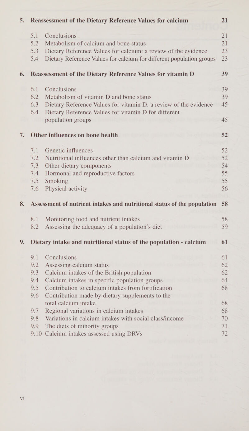 Reassessment of the Dietary Reference Values for calcium 5.1 Conclusions 5.2. Metabolism of calcium and bone status 5.3 Dietary Reference Values for calcium: a review of the evidence 5.4 Dietary Reference Values for calcium for different population groups 6.1 Conclusions 6.2 Metabolism of vitamin D and bone status 6.3. Dietary Reference Values for vitamin D: a review of the evidence 6.4 Dietary Reference Values for vitamin D for different population groups Other influences on bone health 7.1 Genetic influences 7.2. Nutritional influences other than calcium and vitamin D 7.3. Other dietary components 7.4 Hormonal and reproductive factors 7.5 Smoking 7.6 Physical activity Assessment of nutrient intakes and nutritional status of the population 8.1 Monitoring food and nutrient intakes 8.2 Assessing the adequacy of a population’s diet Dietary intake and nutritional status of the population - calcium 9.1 Conclusions 9.2 Assessing calcium status 9.3. Calcium intakes of the British population 9.4 Calcium intakes in specific population groups 9.5 Contribution to calcium intakes from fortification 9.6 Contribution made by dietary supplements to the total calcium intake 9.7 Regional variations in calcium intakes 9.8 Variations in calcium intakes with social class/income 9.9 The diets of minority groups 9.10 Calcium intakes assessed using DRVs 21 yay Zl Ze 2D ao 39 45 45 52 52 52 54 35 aD 56 58 32 61 61 62 62 64 68 68 68 70 Th ip